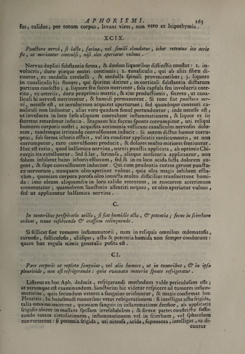 fus, calidus, per totum corpus, levans vires, non vero ex leipothymia. XCIX. ' PunBura nervi, fi laBe, farina, vel fimili claudatur, ichor retentus ita acris fit, ut moriantur convulfi , ni/i oleo aperiatur vulnus Nervus duplici fubflantia firma, & duobus liquoribus diflin£Ks conflat: 1. in¬ volucris, durx piaeque matri continuis; 2. canaliculis, qui ab aliis fibras di¬ cuntur, ex medulla cerebelli , & medulla fpinali provenientibus ; 3. liquore in canaliculis his fluente, qui fpiritus dicitur, in corticali fubflantia di&arum partium confe&o ; 4. liquore feu fucco nutriente , fola capfula feu involucris coer¬ cito , ex arteriis , duras prasprimis matris , & ejus produ&ionis , fecreto , ut cana¬ liculi hi nervofi nutrirentur , & humidi permanerent. Si tunc fiat punftura ner¬ vi , necefle eft, ut involucrum acquirat aperturam ; fed quandoque contenti ca¬ naliculi non lasduntur , alias vero quasdam fimul pertunduntur ; inde necefle efl , ut involucra in loco lasfo aliquam contrahant inflammationem , & liquor ex iis fecretus retardetur influxu . Stagnans hic fuccus fponte corrumpitur , uti reliqui humores corporis noflri ; acquifita acrimonia vellicans canaliculos nervofos dolo¬ rem , tandemque irritando convulflonem inducit . Si autem di&us humor corru- ^ptus , fub forma ichoris effluit, vel ita conditur applicatis medicamentis, ut non corrumpatur, raro convulfiones producit, & dolores multo mitiores fentiuntur . Hasc efl ratio, quod balfamica nervina , nervis pun£Ks applicata , ab optimis Chi¬ rurgis ita extolluntur . Sed fi lac, farinofa , aliaque acefcentia applicantur, non folum inhibent hujus ichoris effluxum , fed & in eo loco acida fadla dolorem au¬ gent , & fxpe convulflonem inducunt. Qui cum prudentia curam gerunt pun&u- rx nervorum , nunquam oleo aperiunt vulnus, quia olea magis inhibent efflu¬ xum, quoniam corpora porofa oleo inun£la multo difficilius tranfmittunt humi- da imo oleum aliquamdiu in loco calido retentum , in rancorem acerrimum commutatur ; quamobrem San&orio affentiri nequeo , ut oleo aperiatur vulnus ? fed ut applicentur balfamica nervina . C. In tumoribus perfpiratio utilis , fi fiat humidis aBu , & potentia ; fecus in fctrrhum cedunt, tenue refolvendo & crajfum relinquendo . Si fcilicet flnt tumores inflammatorii , nam in reliquis omnibus cedematofis, carnofls, follienlofls , aliifque , a£lu & potentia hutnida non femper conducunt: quare haec regula nimis generalis poflta efl. CL Pars corporh ut repleta [anguine , vel alio humore, ut in tumoribus , & in ipfa pleuriti de , non eft refrigeranda ; quia evacuata materia fponte refrigeratur * Liflerus ex hoc Aph. deducit, refrigerandi methodum valde periculofam effe ; at utrumque efl examinandum. San£lorius hic videtur refpicere ad tumores inflam¬ matorios , quia fecundum veteres a fanguine oriebantur , & magis confirmat hoc Pleuritis .In hujufmodi tumoribus vetat refrigerationem : fi intelligat a£lufrigida, talia omnino nocerent,. quoniam fanguis in inflammatione denfior, ab applicatis frigidis abiret in maflam fpiflam irrefolubilem , & firma? partes conflri&ar fuffo- cando rotam circulationem, inflammationem vel in fcirrhum , vel fphacelum converterent: fi potentia frigida , uti nitrofa, acida, faponacea, intelligat, ea di¬ cuntur