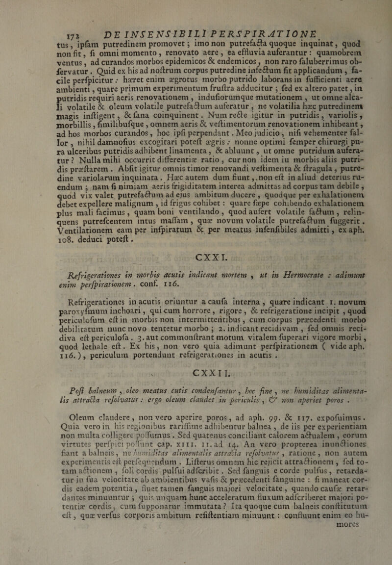 tus, ipfam putredinem promovet; imo non putrefa&a quoque inquinat, quod non fit, fi omni momento , renovato aere , ea effluvia auferantur : quamobrem ventus, ad curandos morbos epidemicos & endemicos, non raro faluberrimus ob- fervatur . Quid ex his ad noflrum corpus putredine infe&um fit applicandum , fa¬ cile perfpicitur .• horet enim aegrotus morbo putrido laborans in fufficienti aere ambienti, quare primum experimentum fruflra adducitur ; fed ex altero patet, in putridis requiri aeris renovationem , indufiorumque mutationem , ut omne alca- li volatile & oleum volatile putrefa&um auferatur , ne volatilia hoc putredinem magis infligent, & fana coinquinent. Num re£Ie igitur in putridis, variolis , morbillis , fimilibufque , omnem aeris & veflimentorum renovationem inhibeant, ad hos morbos curandos, hoc ipfi perpendant. Meo judicio, nifi vehementer fal¬ lor , nihil damnofius excogitari potefl aegris .• nonne optimi femper chirurgi pu¬ ra ulceribus putridis adhibent linamenta, & abluunt, ut omne putridum aufera¬ tur ? Nulla mihi occurrit differentiae ratio, cur non idem iu morbis aliis putri¬ dis proflarem . Abiit igitur omnis timor renovandi veflimenta & flragula , putre¬ dine variolarum inquinata . Haec autem dum fiuntnon efl in aliud deterius ru¬ endum ; nam li nimiam aeris frigiditatem interea admittas ad corpus tam debile , quod vix valet putrefa£!um ad ejus ambitum ducere , quodque per exhalationem debet expellere malignum , id frigus cohibet : quare faepe cohibendo exhalationem plus mali facimus , quam boni ventilando , quod aufert volatile fa&um , relin¬ quens putrefeentem intus maflam , quas novum volatile putrefa£!um fuggerit. Ventilationem eam per infpiratum & per meatus infenfibiles admitti, ex aph. 108. deduci potefl;, i CXXI. Refrigerationes in morbis acutis indicant mortem , ut in Hermocrate : adimunt enim perfpirationem . conf. 116. Refrigerationes in acutis oriuntur a caufa interna, quare indicant i. novum paroxyfmum inchoari, qui cum horrore , rigore , & refrigeratione incipit , quod periculofum efl:in morbis non intermittentibus, cum corpus procedenti morbo debilitatum nunc novo tentetur morbo ; 2. indicant recidivam , fed omnis reci¬ diva efl periculofa . 3. aut commonflrant motum vitalem fuperari vigore morbi, quod lethale efl:. Ex his, non vero quia adimunt perfpirationem ( vide aph. 116. ), periculum portendunt refrigerationes in acutis . CXXII. Pofl balneum , oleo meatus cutis condenfantur, hoc fine , ne humiditas alimenta- lis attraBa rejolvatur: ergo oleum claudet in periculis , & non aperiet poros . Oleum claudere, non vero aperire poros, ad aph. 99. & 117. expofuimus . Quia vero in his regionibus rariflime adhibentur balnea , de iis per experientiam non multa colligere po Turnus . Sed quatenus conciliant calorem a&ualem , eorum virtutes perfpici poflunt cap. xm. n.ad 14. A11 vero propterea inun£Hones fiant a balneis, ne humiditas alimentalis attraBa refolvatur , ratione , non autem experimentis efl perfequendum . Liflerus omnem hic rejicit attra&ioneni , fed to¬ tam a edi enem , foli cordis pulfui adferibit. Sed fanguis e corde pulfus, retarda¬ tur in fua velocitate ab ambientibus vafis & procedenti fanguine : fi maneat cor¬ dis eadem potentia , fluet tamen fanguis majori velocitate, quando caufo retar¬ dantes minuuntur ; quis unquam hunc acceleratum fluxum adferiberet majori po- tentio cordis, cum fupponatur immutata? Ita quoque cum balneis conflitutum efl , quo verfus corporis ambitum reliflentiam minuunt : confluunt enim eo hu¬ mores