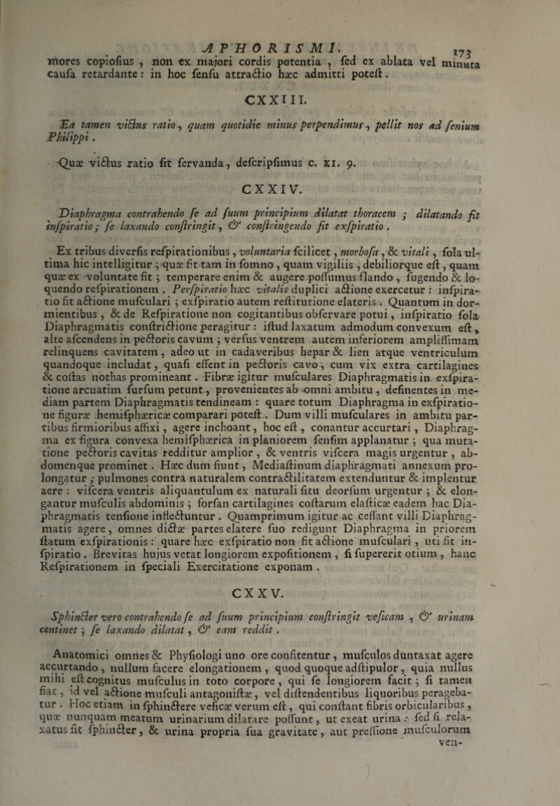 AP HORIS MU t72 mores copiofius , non ex majori cordis potentia , fed ex ablata vel minuta caufa retardante: in hoc fenfu attra&io hasc admitti poted. CXXHI. Ea tamen viflus ratio , quam quotidie minus perpendimus, pellit nos ad fenium Philippi. Quas vi&us ratio ht fervanda, defcripfimus c. xi. 9. / CXXIV. Diaphragma contrahendo fe ad fuum principium dilatat thoracem y dilatando fit infpiratio j [e laxando confringit, & confringendo fit exfpiratio . . Ex tribus diverfis rcfpirationibus , voluntaria fcilicet, morhofa, & vitali, fola ul¬ tima hic intelligitur ; quas fit tam in fomno , quam vigiliis , debiliorque ed, quam quas ex voluntate fit ; temperare enim & augere pofTumus flando , fugendo & lo¬ quendo refpirationem . Perfpiratio hasc vitalis duplici adlione exercetur : infpira¬ tio fit a&ione mufculari 5 exfpiratio autem reditutione elateris . Quantum in dor¬ mientibus , & de Refpiratione non cogitantibus obfervare potui, infpiratio fola Diaphragmatis condri&ione peragitur : idud laxatum admodum convexum ed * alte afcendens in pe&oris cavum ; verfus ventrem autem inferiorem ampliffimam relinquens cavitatem , adeo ut in cadaveribus hepar & lien atque ventriculum quandoque includat, quafi eiTent in pedforis cavo, cum vix extra cartilagines & collas nothas promineant. Fibras igitur mufculares Diaphragmatis in exfpira- tione arcuatim furfum petunt, provenientes ab -omni ambitu , definentes in me¬ diam partem Diaphragmatis tendineam : quare totum Diaphragma in exfpiratio- ne figuras hemifphasricas comparari poted.. Dum villi mufculares in ambitu par¬ tibus firmioribus affixi, agere inchoant, hoc ed , conantur accurtari , Diaphrag¬ ma ex figura convexa hemifphasrica in planiorem fenfim applanatur ; qua muta¬ tione pefforis cavitas redditur amplior , & ventris vifcera magis urgentur , ab¬ domenque prominet. Hasc dum fiunt, Mediadinum diaphragmati annexum pro¬ longatur y pulmones contra naturalem contra£Hlitatem extenduntur & implentur aere : vifcera ventris aliquantulum ex naturali ficu deorfum urgentur ; & elon¬ gantur mufculis abdominis ; forfan cartilagines codarum eladicas eadem hac Dia¬ phragmatis tenfione infleihmtur . Quamprimum igitur ac cedant villi Diaphrag¬ matis agere, omnes di£ias partes elatere fuo redigunt Diaphragma in priorem datum exfpirationis: quare hasc exfpiratio non fit a£iione mufculari , uti fit in¬ fpiratio . Brevitas hujus vetat longiorem expofitionem , fi fupererit otium , hanc Refpirationem in fpeciali Exercitatione exponam . CXX V. Sphin&er vero contrahendo fe ad fuum principium confringit veficam , & urinam continet j fe laxando dilatat, & eam reddit . Anatomici omnes & Phyfiologi uno ore confitentur, mufculos duntaxat agere accurtando , nullum facere elongationem , quod quoque addipulor, quia nullus mihi ed cognitus mufculus in toto corpore , qui fe longiorem facit; fi tamen fiat, \d vel a&iotie mufculi antagonidas, vel didendentibus liquoribus perageba¬ tur . Hoc etiam in fphin£fere veficas verum ed , qui condant fibris orbicularibus , quas nunquam meatum urinarium dilatare poffimt, ut exeat urina .• fed fi rela¬ xatus fit fphmfter, & urina propria fua gravitate, aut preffione mufculorum ven- )