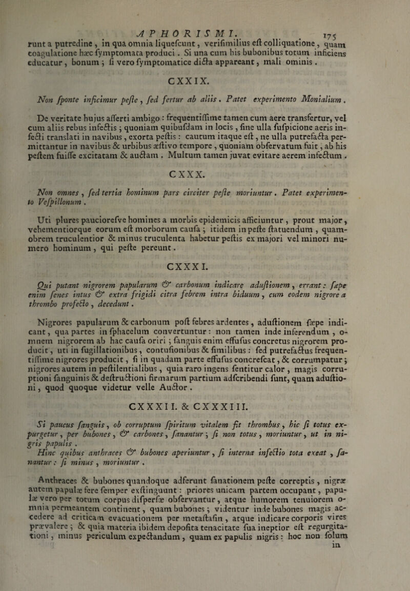 runt a putredine , in qua omnia liquefcunt, verifimilius eft colliquatione, quam coagulatione hasc fymptomata produci . Si una cum his bubonibus totum inficiens educatur, bonum ; fi vero fymptomatice di£ta appareant , mali ominis. CXXIX. Non fponte inficimur pefic , fed fertur ab aliis. Patet experimento Monialium . De veritate hujus afferti ambigo : frequentiffime tamen cum aere transfertur, vel cum aliis rebus infe&is; quoniam quibufdam in locis , fine ulla fufpicione aeris in¬ feci translati in navibus , exorta peftis : cautum itaque eft, ne ulla putrefa&a per¬ mittantur in navibus & urbibus asftivo tempore , quoniam obfervatum fuit, ab his peftem fuiffe excitatam & au&am . Multum tamen juvat evitare aerem infeftum . CXXX. Non omnes , fed tertia hominum pars circiter pefte moriuntur. Patet experimen¬ to Vefpillonum . Uti plures pauciorefve homines a morbis epidemicis afficiuntur , prout major, vehementiorque eorum eft morborum caufa ; itidem in pefte ftatuendum , quam- obrem truculentior & minus truculenta habetur peflis ex majori vel minori nu¬ mero hominum , qui pefte pereunt. CXXXI. Qui putant nigrorem papularum & carbonum indicare adufiionem , errant; fape enim feyies intus & extra frigidi citra febrem intra biduum, cum eodem nigrore a thrombo profetto , decedunt. Nigrores papularum & carbonum poft febres ardentes, aduftionem faspe indi¬ cant , qua partes in fphacelum convertuntur: non tamen inde inferendum , o- mnem nigrorem ab hac caufa oriri ; fanguis enim effufus concretus nigrorem pro¬ ducit , uti in fugillationibus , contufionibus & fimilibus : fed putrefactus frequen- tiffime nigrores producit, fi in quadam parte effufus concrefcat, & corrumpatur; nigrores autem in peftilentialibus, quia raro ingens fentitur calor , magis corru¬ ptioni fanguinis & deftru&ioni firmarum partium adfcribendi funt, quam aduftio- ni, quod quoque videtur velle Auttor . CXXXI I. & CXXXIII. Si paucus fanguis, ob corruptum fpiritum vitalem fit thrombus, hic fi totus ex¬ purgetur , per bubones, & carbones, fanantur \ fi non totus, moriuntur, ut in ni¬ gris papulis . Hinc quibus anthraces & bubones aperiuntur, fi interna infettio tota exeat , fa¬ nantur ; fi minus , moriuntur . Anthraces & bubones quandoque adferunt fanationem pefte correptis , nigra? autem papulas fere femper exftinguunt: priores unicam partem occupant, papu¬ la; vero per totum corpus difperfas obfervantur, atque humorem tenuiorem o- mnia permeantem continent, quam bubones; videntur inde bubones magis ac¬ cedere ad criticam, evacuationem per metaftafin , atque indicare corporis vires prasvalere ; & quia materia ibidem depolita tenacitate fua ineptior eft regurgita¬ tioni , minus periculum expe£tandum, quam ex papulis nigris: hoc non folum in