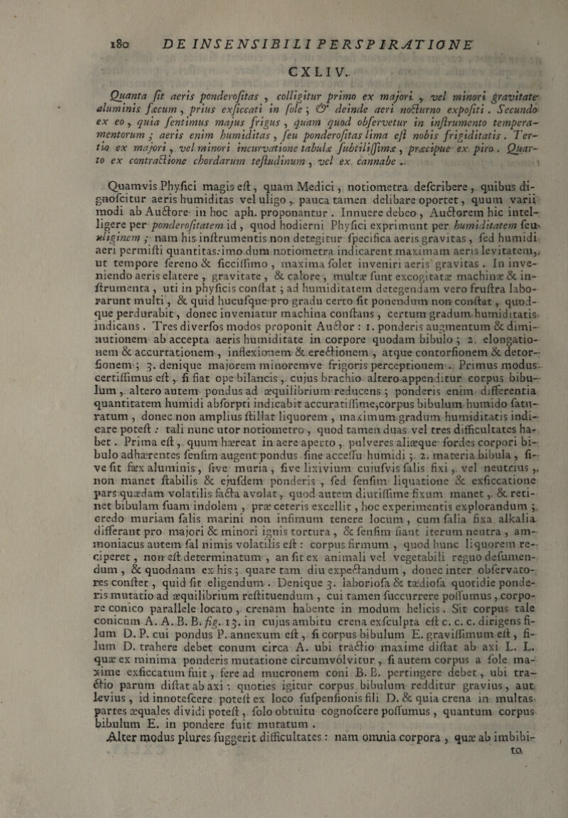 C X L I V., Quanta fit acris pondero/itas , colligitur primo ex majori , vel minori gravitate- aluminis fecum , prius exficcati in fole ; & deinde acri noSlurno expofiti . Secundo ex eo , quia fentimus majus frigus , quam quod obfervetur in injlrumento tempera¬ mentorum y zzer/i- enim humiditas, ponderofitas lima efi nobis frigiditatis. Ter- tu) ex majori, vel minori incurvatione tabula fubtilijfim^ , pracipue ex pire, Quar¬ to ex contraftione chordarum tejludinum , -ac/ ex cannabe Quamvis Phyfici magis ed, quam Medici, notiometra defcribere, quibus di- gnofcitur aeris humiditas vel uligo pauca tamen delibare oportet, quum varii modi ab Audlore* in hoc aph. proponantur . Innuere debeo , Au&orem hic intel- ligere perponderofitatem id , quod hodierni Phyfici exprimunt per humiditatem feit* uliginem y nara his indrumentis non detegitur fpecifica aeris gravitas, fed humidi aeri permidi quantitas.-imo dum notiometra indicarent maximam aeris levitatem,, ut tempore fereno & ficciffimo , maxima folet inveniri aeris gravitas . In inve¬ niendo aeris elatere gravitate , & calore , multa? funt excogitata? machinas & in- ftrumenta , uti in phyficis condat ; ad humiditatem detegendam vero frudra labo¬ rarunt multi, & quid hucufque pro gradu certo fit ponendum non condat, quod¬ que perdurabit, donec inveniatur machina condans, certum gradum humiditatis indicans. Tres diverfos modos proponit Au61or : i. ponderis augmentum & dimi- lautionem ab accepta aeris humiditate in corpore quodam bibulo ; 2. elongatio¬ nem & accurtationem , inflexionem & ereidionem , atque contorfionem & detor- fionem ; 3. denique majorem mi narem ve frigoris perceptionem . Primus modus certiffimus ed fi fiat ope bilancis , cujus brachio altero appenditur corpus bibu¬ lum altero autem pondus ad asquilibrium reducens ; ponderis enim differentia quantitatem humidi abforpti indicabit accurati (Time,corpus bibulum humido fatu- ratum , donec non amplius dillat liquorem , maximum gradum humiditatis indi¬ care poted ; tali nunc utor notiometro , quod tamen duas vel tres difficultates ha? bet. Prima efi ,. quum h screat in aere aperto , pulveres aliteque fordes corpori bi¬ bulo adhterentes fenfim augent pondus fine acceilu humidi ; 2. materia bibula , fi— vefit faex aluminis-, frve muria, five lixivium cuiufvis falis fixi, vel neutrius,, non manet dabilis & ejufdem ponderis , fed fenfim liquatione & exficcatione pars quasdam volatilis fa£la avolat, quod autem diutiffime fixum manet r & reti¬ net bibulam fuam indolem , pra? ceteris excellit, hoc experimentis explorandum ; credo muriam falis marini non infimum tenere locum , cum filia fixa alkalia differant pro majori & minori ignis tortura , & fenfim fiant iterum neutra , am- moniacus autem fal nimis volatilis ed : corpus firmum , quod hunc liquorem re¬ ciperet, non ed determinatum , an fit ex animali vel vegetabili regno defumen- dum , & quodnam ex his ; quare tam diu expe&andutn , donec inter obfervaco- res condet, quid fit eligendum . Denique 3. iaboriofa & ta?diofa quotidie ponde¬ ris mutatio ad a?quilibrium redituendum , cui tamen fuccurrere polfumus, corpo¬ re conico parallele locato, crenam habente in modum helicis. Sit corpus tale conicum A. A. B. Bv/j£. 13. in cujus ambitu crena exfculpta ed c. c. c. dirigens fi¬ lum D. P. cui pondus P. annexum ed , fi corpus bibulum E. graviffimum ed , fi¬ lum D. trahere debet conum circa A. ubi tradiio maxime didat ab axi L. L. qua? ex minima ponderis mutatione circumvolvitur , fi autem corpus a fole ma¬ xime exficcatum fuit, fere ad mucronem coni B. B. pertingere debet, ubi tra- 6H0 parum didat ab axi *. quoties igitur corpus bibulum redditur gravius, aut levius, id innotefeere poted ex loco fufpenfionis fili D. & quia crena 111 multas partes a?quales dividi poted , folo obtuitu cognofcere poffumus , quantum corpus bibulum E. in pondere fuit mutatum . Alter modus piures fuggerit difficultates: nam omnia corpora , qua? ab imbibis to