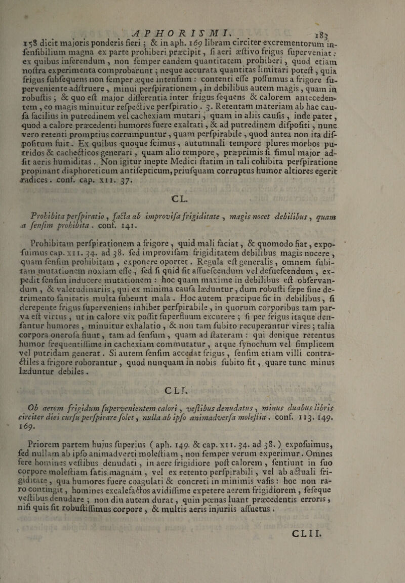 AP HORIS MI. ig> 358 dicit majoris ponderis fieri; & in aph. 169 libram circiter excrementorum in~ fenfibilium magna ex parte prohiberi praecipit, fi aeri aeftivo frigus fuperveniat ; ex quibus inferendum, non femper eandem quantitatem prohiberi, quod etiam, noftra experimenta comprobarunt; neque accurata quantitas limitari poteft, quia frigus fubfequens non femper &’que intenfum : contenti effe poffumus a frigore fu- perveniente adftruere, minui perfpirationem , in debilibus autem magis, quam in robuftis; & quo eft major differentia inter frigus fequens & calorem anteceden¬ tem , eo magis minuitur refpe£five perfpiratio . 3. Retentam materiam ab hac cau- fa facilius in putredinem vel cachexiam mutari, quam in aliis caufis , inde patet, quod a calore praecedenti humores fuere exaltati, & ad putredinem difpofiti, nunc vero retenti promptius corrumpuntur , quam perfpirabile , quod antea non ita dif- pofitum fuit. Ex quibus quoque fcimus , autumnali tempore plures morbos pu¬ tridos & cachecticos generari, quam alio tempore , pra^primis fi fimul major ad¬ dit aeris humiditas . Non igitur inepte Medici ftatirn in tali cohibita perfpiratione propinant diaphoreticum antifepticum,priufquam corruptus humor altiores egerit .radices. .conf. cap. xn. 37. CL. Prohibita perfpiratio , fafta ab improvifa frigiditate , magis nocet debilibus , a fenfim prohibita, conf. 141. quam Prohibitam perfpirationem a frigore , quid mali faciat, & quomodo fiat, expo- fuimus cap. xn. 34. ad 38. fed improvifam frigiditatem debilibus magis nocere , quam fenfim prohibitam, exponere oportet. Regula eft generalis, omnem fubi- tam mutationem noxiam effe , fed fi quid fit affuefcendum vel defuefcendum , ex¬ pedit fenfim inducere mutationem : hoc quam maxime in debilibus eft obfervan- dum , & valetudinariis , qui ex minima caufa laeduntur, dum robufti frpe fine de¬ trimento lanitatis multa fubeunt mala . Hoc autem praecipue fit in debilibus, fi derepente frigus fuperveniens inhibet perfpirabile , in quorum corporibus tam par¬ va eft virtus , ut in calore vix poffit fuperfluum excutere ; fi per frigus itaque den- iantur humores, minuitur exhalatio , & non tam fubito recuperantur vires ; talia corpora onerofa fiunt, tamadfenfum, quam ad ftateram : qui denique retentus humor frequentilfime in cachexiam commutatur , atque fynochum vel fimplicem vel putridam generat. Si autem fenfim accedat frigus, fenfim etiam villi contra- dliles a frigore roborantur , quod nunquam in nobis fubito fit, quare tunc minus luduntur debiles.. CLT. Ob aerem frigidum fupervenientem calori, veflibus denudatus , mimis duabus libris circiter diei curfu perfpirare folet, nulla ab ipfo animadverfa molejlia . conf. 113- 149* 169. Priorem partem hujus fuperius ( aph. 149. & cap. xn. 34. ad 38. ) expofuimus, fed nullam ab ipfo animadverti moleftiam , non femper verum experimur. Omnes fere homines veflibus denudati, in aere frigidiore poft calorem, fentiunt in fuo corpore moleftiam fatis magnam , vel ex retento perfpirabili, vel ab a£iuali fri¬ giditate , qua humores fuere coagulati & concreti in minimis vafis : hoc non ra¬ ro contingit, homines excalefa<ftos avidiffime expetere aerem frigidiorem , fefeque veftibus denudare ; non diu autem durat, quin pcenas luant praecedentis erroris , mfi quis fit robufliffimus corpore , & multis aeris injuriis affuetus. CLII.