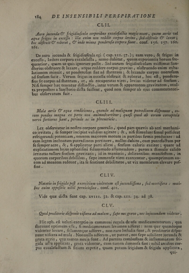 ■y ■ • . * fr » . CLII. Aura jucunda & frigidiufcula corporibus excalefaSlis magis nocet, quam aeris vel aqua frigus in exceffu : illa enim non reddit corpus levius, fed obftruit & laxat; hoc obftruit & roborat, & inde minus ponderofa corpora fiunt. conf. 156. 157. 160. 161. Deaura jucunda & frigidiufcula egi ( cap. x 11. 37. ) ; eam vero , & frigus in exceffu , lasdere corpora excalefa&a , nemo dubitat, quum experientia horum fre- quentior , quam ut quis ignorare poffit. Sed auram frigidiufculam exiftimat San- £lorius obftruere & laxare , atque reddere corpus gravius, obftruendo enim exha¬ lationem minuit, ut ponderofius fiat ad ftateram ; & laxando corpus onerofum ad fenfum facit. Verum frigus in exceffu obftruit & roborat, hoc eft , pondero¬ fius fit corpus ad ftateram , at, ob recuperatas vires, levius videtur ad fenfum . Nifi femper hasc teneatur diftin&io , inter veram & apparentem gravitatem , mul¬ ta praspoftere a San£Iorio difta fuiffent, quod non femper ab ejus commentatori¬ bus obfervatum fuit. CLIII. MaU aeris & aqux conditiones, quando ad malignam putredinem difponunt , eo- rum pondus magna ex parte non animadvertitur ; quaft quod ab eorum corruptela nervi fortiores fiant, perinde ac in phreneticis. Lex obfervatur in noftro corpore generalis, quod pars quasvis ab acri mechani¬ co irritata , fe femper incipiat validius agitare ; & , nifi ftimulansfimul poffideat refrigerandi potentiam, omnem majorem motum in partibus firmis producere : ad eam legem inchoatam putredinem pertinere , nullus dubito , cum putrefa&um per fe femper acre , &, fi applicetur parti alicui , fenfum caloris excitet; quare ad explicationem hujus aphorifmi folummodo affumendum , partes a ftimulo calido irritatas tollere fenfum gravitatis; id in maniacis, delirantibus manifeftum , in. quorum corporibus debilibus, faepe immenfe vires exercentur , quamprimum au¬ tem ad mentem redeunt, ita fe fentiunt debilitatos, ut vix membrum elevare pof- fint. CLI V. Natatio in frigida poft exercitium violentum efl jucundifftma , fed mortifera : moti¬ bus enim oppofttis nihil perniciofius . conf. 401. Vide quas di£la funt cap. xvm. 32. & cap. xn. 34. ad 38. CLV. Quod proditorie difponit vifcera ad malum , fecpe nec grave , nec injucundum videtur . Hicaph. eft veluti exceptio in communi regula de ufu medicamentorum, qua ftatuunt optimum effe , fi medicamentum levamen adferat: nam quas quandoque videntur levare , folamenque adferre , non raro lethalia funt, & proditorie difpo¬ nunt vifcera ad mala . Nonnulla adferam , ut pateat, nos faspe adhibere jucunda & grata aegris, quce tamen noxia funt. Ad partem combuftam & inflammatam- fri¬ gida actu applicata, grata videntur, cum tamen damnofa fint: nihil avidius cor¬ pus excalefa&um & fitiens expetit, quam potum frigidum & frigida applicata , qui-