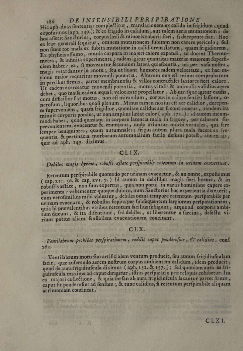 Hic aph. duas fententias complebitur , translationemcx calido in frigidum , quod expofuimus (aph. 149O5 &~ex frigido in calidum , aut talem aeris mutationem ; de hoc aflerit Sanborius, corpus icedi & minoris roboris fieri, fi derepente fiat. Hoc ex lege ^enerali fequitur, omnem mutationem fubitam non carere periculo ; fed xion fiunt tot mala ex fubita mutatione in calidiorem flatum, quam frigidiorem . Ex phyficis affumo, omnia corpora in majori calore expandi, ut docent Thermo- xnetra &. infinita experimenta / eadem igitur quantitas materias majorem fuperfi- ciem habet.- ea , fi moveantur fecundum latera quiefcentia, uti per vafa noflra , ma°is retardantur in motu ; feu ut fluant humores eadem velocitate , ex hac ra¬ tione major requiritur movendi potentia . Alterum non efl minus comprobatum in partibus firmis, partes membranofas & villos contrabiles laxiores fieri calore . Ut eadem exerceatur movendi potentia , motus vitalis & animalis validius agere debet, quo mafla eadem squali velocitate propellatur , iVb utrifque igitur caufis, cum difficilior fiat motus, non efl mirandum , corpus in calore fentiri laffum , o- nerofum , liquoribus quafi plenum . Minus tamen noxius efl aer calidior , derepen¬ te fuperveniens, quam frigidior , quoniam calidus aer fi continuetur , tandem ita minuit corporis pondus, ut non amplius laedat calor ( aph. 171. ) ; id autem incom¬ modi habet, quod quasdam in corpore latentia mala in frigore , per calorem fu- pervenientem evocentur & erumpant, unde oriuntur morbi vernales, qui fere femper benigniores, quam autumnales \ frigus autem plura mala facere ex fre¬ quentia &. pertinacia morborum autumnalium facile defumi poteil, aut ex iis, quae ad aph. 149* diximus > clix. . .-/V: < - ' Debiles magis hyeme, robufti aftate perfpirabile retentum in urinam convertunt. Retentum perfpirabile quomodo per urinam evacuetur, & an omne, expofuimus (cap. xii. 5 6. & cap. xvi.7.) Id autem in debilibus magis fieri hyeme, & in robuflis ^flate , non fum expertus, quia non potui in variis hominibus capere ex¬ perimenta : vehementer quoque dubito, num Sanborius hoc experientia detexerit, cum verofimilius mihi videatur , debiles omni tempore retentum perfpirabile per urinam evacuare , & robuflos faepius per fubfequentem largiorem perlpirationem , quia hi praevalentibus viribus retentum facilius fubigunt, atque ad corporis ambi¬ tum ducunt, & ita difcutiunt; fed debiles , ut liberentur a farcina , defebu vi¬ rium potius aliam fenfibilem evacuationem concitant. CLX. Ventilabrum prohibet perfpirationem , reddit caput ponderofrus , & calidius . conf. 162, Ventilabrum motu fuo artificialem ventum producit, feu auram frigidiufculam facit, quae auferendo aerem noflrum corpus ambientem calidum , idem producit, quod de aura frigidiufcula diximus ( aph. 152. & 157. ) ; fed quoniam aura ea fri¬ gidiufcula maxime ad caput dirigitur , iflius perfpiratio pra? reliquis cohibetur. Ita ex majori collebione , & quia rorfan ab aura frigidiufcula laxantur partes firmae, caput fit ponderofius ad fenfum j & tunc calidius, fi retentum perfpirabile aliquam acrimoniam contineat / CLXI,