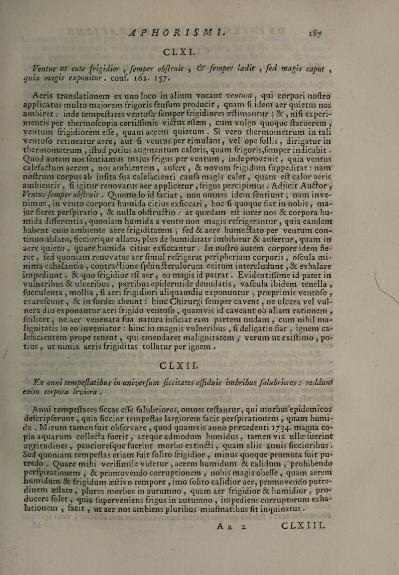 CLX I. Ventus Ut cute frigidior , femper obflruit , & femper Iredit , fed magis caput , magis exponitur. conf. 162. 157« Aeris translationem ex uno loco in alium vocant ventum , qui corpori noftro applicatus multo majorem frigoris fenfum producit, quam fi idem aer quietus nos ambiret; inde tempeftates ventofa? femper frigidiores seflimantur ; & , nifi experi¬ mentis per thermofcopia certifilmis vi&Us effem , cum vulgo quoque flatuerem , ventum frigidiorem effe, quam aerem quietum. Si vero therrnometrum i 11 tali ventofo retineatur aere, aut fi ventus per rimulam, vel ope follis, dirigatur in therrnometrum , illud potius augmentum caloris, quam frigoris,femper indicabit. Quod autem nos fcntiamus majus frigus per ventum , inde provenit , quia ventus calefa&um aerem , nos ambientem , aufert, & novum frigidum fuppeditat: nam nodrum corpus ab infita fua calefacienti caufa magis calet, quam eft calor aeris ambientis , fi igitur renovatus aer applicetur, frigus percipimus. Adjicit Au£lor , Ventus femper obflruit , Quomodo id faciat, non omnes idem fentiunt; nam inve¬ nimus , in vento corpora humida citius exficcari, hoc fi quoque fiat in nobis , ma¬ jor fieret perfpiratio , & nulla obftru&io .* at quadam ed inter nos & corpora hu¬ mida differentia, quoniam humida a vento non magis refrigerantur , quia eandem habent cum ambiente aere frigiditatem ; fed & aere humeffato per ventum con¬ tinuo ablato, ficciorique allato, plus de humiditate imbibitur & aufertur , quam in aere quieto , quare humida citius exficcantur . In nodro autem corpore idem fie¬ ret , fed quoniam renovatus aer fimul refrigerat peripheriam corporis, ofcula mi¬ nima exhalantia , contra&ione fphin&erulorum exitum intercludunt, & exhalare impediunt, & quo frigidior ed aer , eo magis id patrat. Evidentifiime id patet in vulneribus & ulceribus, partibus epidermide denudatis , vafcula ibidem tenella, fucculenta , mollia , fi aeri frigidiori aliquamdiu exponuntur , prxprimis ventofo , exarefcunt, & in fordes abeunt: hinc Chirurgi femper cavent, ne ulcera vel vul¬ nera diu exponantur aeri frigido ventofo , quamvis id caveant ob aliam rationem , fcilicet, ne aer venenata fua natura inficiat eam partem nudam , cum nihil ma¬ lignitatis in eo inveniatur r hinc in magnis vulneribus, fi deligatio fiat, ignem ca¬ lefacientem prope tenent, qui emendaret malignitatem ; verum ut Cxidimo , po¬ tius , ut nimia aeris frigiditas tollatur per ignem, c l x i r. ; Ex anni tempeflatibus In univerfum ficcltates afflduis imbribus falubriores : reddunt enim corpora leviora .■ Anni tempedates ficcas effe falubriores, omnes tedantur, qui morbos epidemicos’ defcripferunt, quia ficcior tempedas largiorem facit perfpirationem , quam humi¬ da . Mirum tamen fuit obfervare , quod quamvis anno procedenti 1734. magna co¬ pia aquarum colle£fa fuerit, aerque admodum humidus, tamen vix ullo fuerint aegritudines,. pauciorefque fuerint morbo extin£H, quam aliis annis ficcioribus . Sed quoniam tempedas etiam fuit folito frigidior , minus quoque promota fuit pu¬ tredo .. Quare mihi verifimile videtur , acrem humidunt & calidum, prohibendo perfpirationem , & promovendo corruptionem , nobis magis obeffe, quam aerem humidunt & frigidum aedivo tempore , imo folito calidior aer, promovendo putre¬ dinem oftate , plures morbos in autumno , quam aer frigidior & humidior, pro¬ ducere folet, quia fuperveniens frigus in autumno , impediens corruptorum exha¬ lationem , facit, ut aer nos ambiens pluribus miafntatibus fit inquinatus. A a z CLXIIL