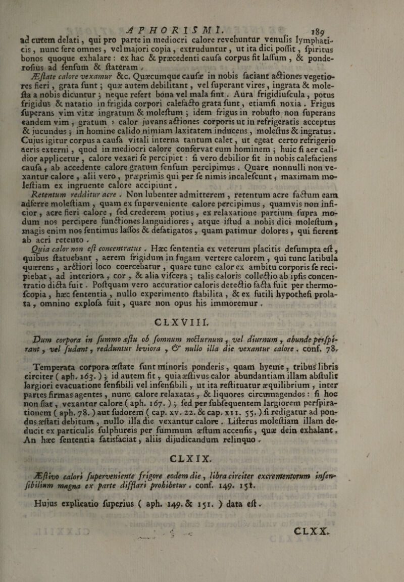 &d cutem delati, qui pro parte in mediocri calore revehuntur venulis lymphati¬ cis, nunc fere omnes, vel majori copia, extruduntur, ut ita dici poffit, fpiritus bonos quoque exhalare : ex hac & praecedenti caufa corpus fit laffum , & ponde- rofius ad fenfurii & ffateram . JEflate calore vexamur &c. Quaecumque caufae in nobis faciant a&iones vegetio¬ res fieri, grata funt; quae autem debilitant, vel fuperant vires , ingrata & mole- jfta a nobis dicuntur ; neque refert bona vel mala fint. Aura frigidiufcula , potus frigidus & natatio in frigida corpori calefa&o grata funt, etiamfi noxia. Frigus fuperans vim vitae ingratum & moleftum ; idem frigus in robufto non fuperans eandem vim , gratum : calor juvans a£fiones corporis ut in refrigeratis acceptus & jucundus 5 in homine calido nimiam laxitatem inducens, moleffus & ingratus. Cujus igitur corpus a caufa vitali interna tantum calet, ut egeat certo refrigerio aeris externi, quod in mediocri calore confervat eum hominem ; huic fi aer cali¬ dior applicetur , calore vexari fe percipiet: fi vero debilior fit in nobis calefaciens caufa f ab accedente calore gratum fenfutn percipimus . Quare nonnulli non ve¬ xantur calore f alii vero, praeprimis qui per fe nimis incalefcunt , maximam mo- leftiam ex ingruente calore accipiunt, Retentum redditur acre , Non lubenter admitterem , retentum acre fa&um eam adferre moleftiam , quam ex fuperveniente calore percipimus, quamvis non infi¬ cior , acre fieri calore , fed crederem potius , ex relaxatione partium fupra mo¬ dum nos percipere fun&iones languidiores, atque iflud a nobis dici moleflum, magis enim nos fentimus laffos & defatigatos y quam patimur dolores , qui fierent ab acri retento * Quia calor non efl concentratus . Hxc fententia ex veterum placitis defumpta efl * quibus ffatuebant , aerem frigidum in fugam vertere calorem, qui tunc latibula quaerens, ar&iori loco coercebatur, quare tunc calor ex ambitu corporis fe reci¬ piebat, ad interiora, cor y & aliavifcera ; talis caloris colle£iioab ipfisconcen¬ tratio di&a fuit. Poflquam vero accuratior caloris dete&io fa&a fuit perthermo- fcopia , haec fententia , nullo experimento flabilita , & ex futili hypothefi prola¬ ta y omnino explofa fuit, quare non opus his immoremur. CLXVIII. Dum corpora in fummo aflu ob fomnum noBurnum, vel diurnum , abunde perspi¬ rant y vel /udant y redduntur leviora y & nullo illa die vexantur calore , conf. 78,- Temperata corpora oeffote funt minoris ponderis , quam hyeme, tribUsTlibris circiter ( aph* 163. ) y id autem fit, quiaa^ffivus calor abundantiam illam abflulit largiori evacuatione fenfibili vel infenfibili, ut ita reffituatur aequilibrium , inter panes firmas agentes , nunc calore relaxatas y & liquores circumagendos: fi hoc non fiat, vexantur calore ( aph. 167. ) , fed per fubfequentem largiorem perfpira- tionem ( aph. 78. ) aut fudorem ( cap. xv. 22. & cap. xi 1. 55. ) fi redigatur ad pon¬ dus adlati debitum , nullo illa die vexantur calore . Liflerus molefiiam illam de¬ ducit ex particulis fulphureis per fummum seflum accenfis, quae dein exhalant * An haec fententia fatisfaciat, aliis dijudicandum relinquo. ejLxix. JEflivo calor* fuperveniente frigore eodem die, libra circiter excrementorum infen- ftbilium magna ex parte difflari prohibetur » conf. 149. 15!, Hujus explicatio fuperius ( aph. 149. & 151. ) data eft. Ai CLXX.