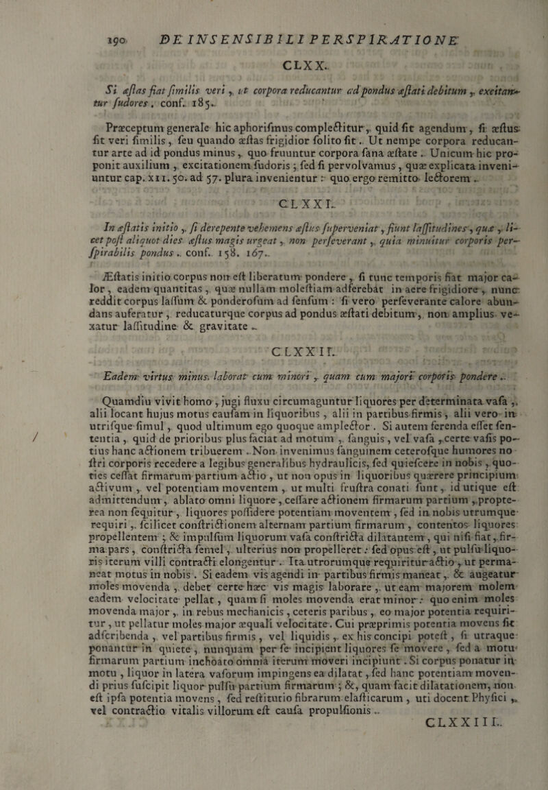 CLXX. SI afias fiat fimilis veri, ut corpora reducantur ad pondus afiati debitum r excitans tur fudor es . conf. 185.. Praeceptum generale hic aphorifmus complebitur,, quid iit agendum , ii asrtus: fit veri fimilis ,. feu quando sefias frigidior folito fit. Ut nempe corpora reducan¬ tur arte ad id pondus minus,. quo fruuntur corpora fana afiate .. Unicum hic pro¬ ponit auxilium , excitationem fudoris ; fedfi pervolvamus, qua? explicata inveni-- untur cap. xi 1.50. ad 57. plura invenientur r quo ergo remitto, leborem.. CLXX I- In afiatis initio ,, fi derepente vehemens reflas fnperveniat ,.fiunt fajfitudines, qua , li— cet poft aliquot dies aflus magis urgeat, non perfeverant,, quia minuitur corporis per— fpirabUis pondus■conf.. 158. 167.. iEfiatis initio corpus non efi liberatum pondere , fi tunc temporis fiat major ca¬ lor ,. eadem quantitas ,. quse nullam molefiiam adferebat in aere frigidiore ,. nunc: reddit corpus laffum & ponderofum ad fenfum : fi vero perfeverante calore abun¬ dans auferatur , reducaturque corpus ad pondus a?bati debitum ,, non; amplius ve¬ xatur laffitudine: & gravitate cLxxir. Eadem? virtus minus\ laborat cum minori r quam cum majori corporis pondere Quamdiu vivit homo,. jugi fluxu circumaguntur liquores per determinata vafa ,k alii locant hujus motus caufam in liquoribus , alii in partibus firmis, alii vero in utrifque fimul, quod ultimum ego quoque amplebor . Si autem ferenda eflet Len¬ tentia quid de prioribus plus faciat ad motum fanguis , vel vafa certe vafis po¬ tius hanc abionem tribuerem -Non invenimus fanguinem ceterofque humores no firi corporis recedere a legibus generalibus hydraulicis, fed quiefeere in nobis r quo¬ ties ceflat firmarum partium abio , ut non opus in liquoribus quaerere principium abivum ,- vel potentiam moventem , ut multi frufira conati funt, id utique efi admittendum , ablato omni liquore , cellare abionem firmarum partium ,.propte- rea non fequitur, liquores poffidere potentiam moventem , fed in nobis utrumque* requiri,, fcilicet confiribionem alternam partium firmarum, contentos liquores propellentem , 8c impulfum liquorum vafa confiriba dilatantem, qui nifi fiat,-fir¬ ma pars , confiriba femel, ulterius non propelleret: fed opus efi, ut pulfu liquo¬ ris iterum villi contrabi elongentur . Ita utrorumque requiritur abio, ut perma¬ neat motus in nobis. Si eadem vis agendi in partibus firmis maneat,. & augeatur* moles movenda , debet certe haec vis magis laborare ,, ut eam ma;orem molem eadem velocitate-pellat, quam fi moles movenda erat minor.- quo enim moles movenda major ,, in rebus mechanicis, ceteris paribus, eo major potentia requiri¬ tur , ut pellatur moles major aequali velocitate. Cui preeprimis potentia movens fit adferibenda vel partibus firmis , vel liquidis r ex his concipi potefi , fi utraque: ponantur ih quiete , nunquam per fe- incipient liquores fe movere , fed a motu firmarum partium inchoato omnia iterum moveri incipiunt. Si corpus ponatur in motu , liquor in latera vaforum impingens ea dilatat, fed hanc potentiam moven¬ di prius fufeipit liquor pulfu partium firmarum-; &, quam facit dilatationem, noti efi ipfa potentia movens, fed refiitutio fibrarum elafiicarum , uti docent:Phyfici vel contrabio vitalis villorum efi caufa propulfionis.. CLXX III..