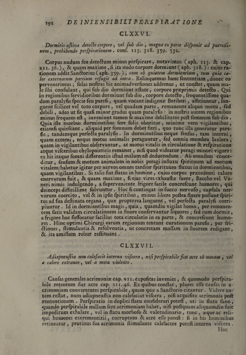 CLXXVI. Dormitio ajliva deteElo corpore , vel fub dio , magna ex parte difponit ad putredi* nem, prohibendo perfpirationem. conf. 113. 359* 532* Corpus nudum feu dete6lum minus perfpirare, notavimus (aph. 113. & cap, xi 1. 36.), & quam maxime, fi ita nudo corpore dormiunt ( aph. 918. ) : cujus ra¬ tionem addit San&orius ( aph. 3 59- ), cum ob quietem dormientium, tum quia ca¬ lor externarum partium refugit ad intra . Relinquemus hanc fententiam , donec eo pervenerimus *, (olas noftras hic animadverfiones addemus , ut conflet, quam ma¬ le fibi confulant, qui fub dio dormiunt afflate, corpore proprimis dete£lo . Qui in regionibus fervidioribus dormiunt fub dio, corpore dete£lo , frequentiffime qua¬ dam paralyfis fpecie feu parefi, quam vocant indigenae Beriberi, afficiuntur , lan¬ guent fcilicet vel toto corpore , vel quadam parte , remanente aliquo motu , fed debili, adeo ut fit quafi minor gradus quam paralyfis: in noftris autem regionibus minus frequens efl , inveniunt tamen fe maxime debilitatos pofl fomnum fub dio . Quia ifle morbus dormientibus fere folis oboritur, minime vero vigilantibus, etiamfi quiefeant, aliquid per fomnum debet fieri, quo tunc illa generatur pare- fis , tandemque perfe&a paralyfis . In dormientibus neque fenfus , tam interni, quam externi, neque motus animalis peraguntur, fed omnia membra laxiora, quam in vigilantibus obfervantur, at motus vitalis in circulatione & refpiratione atque vifceribus chylopoieticis remanet, nifi quod videatur peragi minori vigore: ex his itaque fomni differentiis iftud malum, efl deducendum . Ab omnibus conce¬ ditur , fenfum & motum animalem in nobis peragi influxu fpirituuin ad motum vitalem:habetur igitur per nervos omnes tardior fpirituum fluxus in dormientibus, quam vigilantibus . Si talis fiat flatus in homine , cujus corpus procedenti calore enervatum fuit, & quam maxime , fi ejus vires exhauflo fuere, Baccho vel Ve¬ neri nimis indulgendo , a fuperveniente frigore facile concrefcunt humores, qui deinceps difficillime folvuntur , Hoc fi contingat in fucco nervofo, capfula ner¬ vorum coercito , vel & in ipfis fpiritibus, minus libere poflea fluere poflunt fpiri- tus ad fua deflinata organa , quo propte rea languent, vel perfe£la paralyfi corri¬ piuntur . Id in dormientibus magis, quia , quamdiu vigilat homo , per remanen¬ tem fatis validam circulationem in fluore confervantur liquores y fed cum dormit, a frigore hoc fuffocatur facilius tota circulatio in ea parte , & concrefcunt humo¬ res . Hinc optimi Chirurgi earum regionum tentant curationem parefis , per fri- £liones, flimulantia& refolventia, ut concretam maflam in fluorem redigant, & ita amiffum robur reflituant. CLXXVII. Adiapneuflia non calefacit interna vifcera , nifi perfpirabile fiat acre ob moram , vel a calore extraneo, vel a motu violento . Caufas generales acrimonio cap. vi 1. expofitas invenies, & quomodo perfpira¬ bile retentum fiat acre cap. xu.46. Ex quibus conflat, plures efle caufas in a- crimoniam convertentes perfpirabile , quam quo a San£lorio citantur . Videre au¬ tem reflat, num adiapneuflia non calefaciat vifcera , nifi acquifita acrimonia pofl rententionem . Perfpiratio in duplici flatu confiderari potefl, uti in flatu fano , quando perfpirabile nullam fere acrimoniam habet, nifi poflquam aliquamdiu fuit impeditum exhalare , vel in flatu morbofo & valetudinario, tunc, oqueac reli¬ qui humores excrementitii , corruptum & acre efle potefl: fi in his hominibus retineatur , protinus fua acrimonia flimulantc calefacere potefl interna vifcera . Hoc