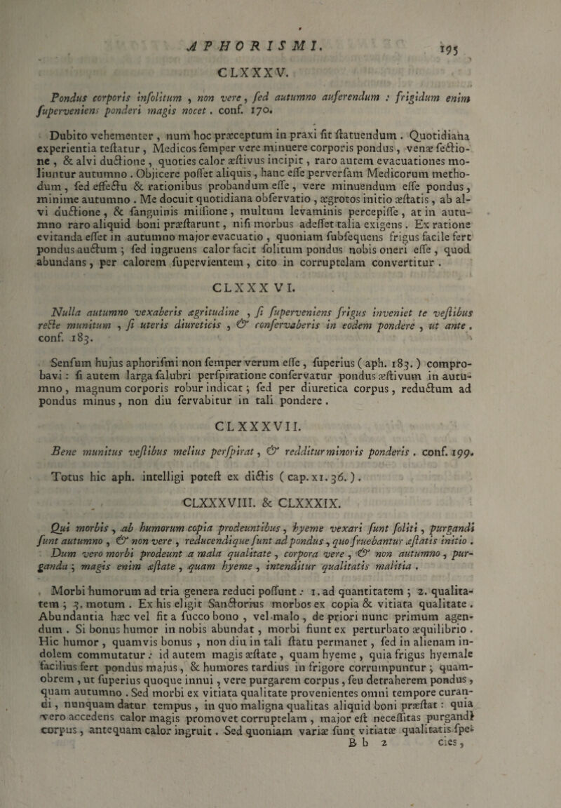 9 JPHORISMI. i95 CLXXXV. - o* V - •• i i & - «1 « * * -K * i Pondus corporis infolitum , non vere, fed autumno auferendum : frigidum enim fuperveniens ponderi magis nocet. conf. 170. Dubito vehementer , num hoc praeceptum in praxi fit flatuetidum . Quotidiana experientia teflatur , Medicos femper vere minuere corporis pondus, venae fe£lio- ne , & alvi duclione , quoties calor aeflivus incipit, raro autem evacuationes mo¬ liuntur autumno . Objicere pofiet aliquis, hanc eiTe perverfam Medicorum metho¬ dum , fed effe£lu & rationibus probandum effe, vere minuendum effe pondus, minime autumno . Me docuit quotidiana obfervatio , ^grotos initio aeflatis, ab al¬ vi du&ione, & fanguinis miflione, multum levaminis percepifle , at in autu¬ mno raro aliquid boni proflarunt, nifi morbus adeffet talia exigens. Ex ratione evitanda effet in autumno major evacuatio , quoniam fubfequens frigus facile fert pondus au£lum ; fed ingruens calor facit folitum pondus nobis oneri effe , quod abundans, per calorem fupervientem, cito in corruptelam convertitur . CLXXXVI. Nulla autumno vexaberis xgritudine , fi fuperveniens frigus inveniet te vefiibus reBe munitum , fi uteris diureticis , & confervaberis in eodem pondere , ut ante „ conf, .185. Senfum hujus aphorifmi non femper verum effe , fuperius ( aph. 183. ) compro¬ bavi : fi autem larga falubri perfpiratione confervatur pondus oflivum in autu¬ mno , magnum corporis robur indicat; fed per diuretica corpus, redu£lum ad pondus minus, non diu fervabitur in tali pondere . CLXXXVI I. • . , ■ k/ , . \ Bene munitus vefiibus melius perfpirat, & redditur minoris ponderis, conf. 199* Totus hic aph. intelligi potefl ex di£lis ( cap. xi. 36. ) . CLXXXVIII. & CLXXXIX. Qui morbis , ab humorum copia prodeuntibus, hyeme vexari fiunt foliti, purgandi fiunt autumno , & non vere , reducendique fiunt ad pondus, quo fruebantur afiatis initio „ Dum vero morbi prodeunt a mala qualitate , corpora vere , ■& non autumno , pur¬ ganda ; magis enim cejlate , quam hyeme , intenditur qualitatis malitia . Morbi humorum ad tria genera reduci poffunt .* 1. ad quantitatem ; 2. qualita¬ tem ; 3. motum . Ex his eligit San&orius morbos ex copia & vitiata qualitate. Abundantia hoc vel fit a fucco bono , vel malo, de priori nunc primum agen¬ dum . Si bonus humor in nobis abundat , morbi fiunt ex perturbato oquilibrio . Hic humor , quamvis bonus , non diu in tali flatu permanet, fed in alienam in¬ dolem commutatur ; id autem magis oflate , quam hyeme , quia frigus hyemale facilius fert pondus majus, & humores tardius in frigore corrumpuntur ; quam- obrem , ut fuperius quoque innui, vere purgarem corpus, feu detraherem pondus, quam autumno . Sed morbi ex vitiata qualitate provenientes omni tempore curan¬ di , nunquam datur tempus, in quo maligna qualitas aliquid boni proflat: quia 'Vero accedens calor magis promovet corruptelam , major efl neceffitas purgandi corpus, antequam calor ingruit ♦ Sed quoniam variae funt vitiata? qualitatis fpe<-