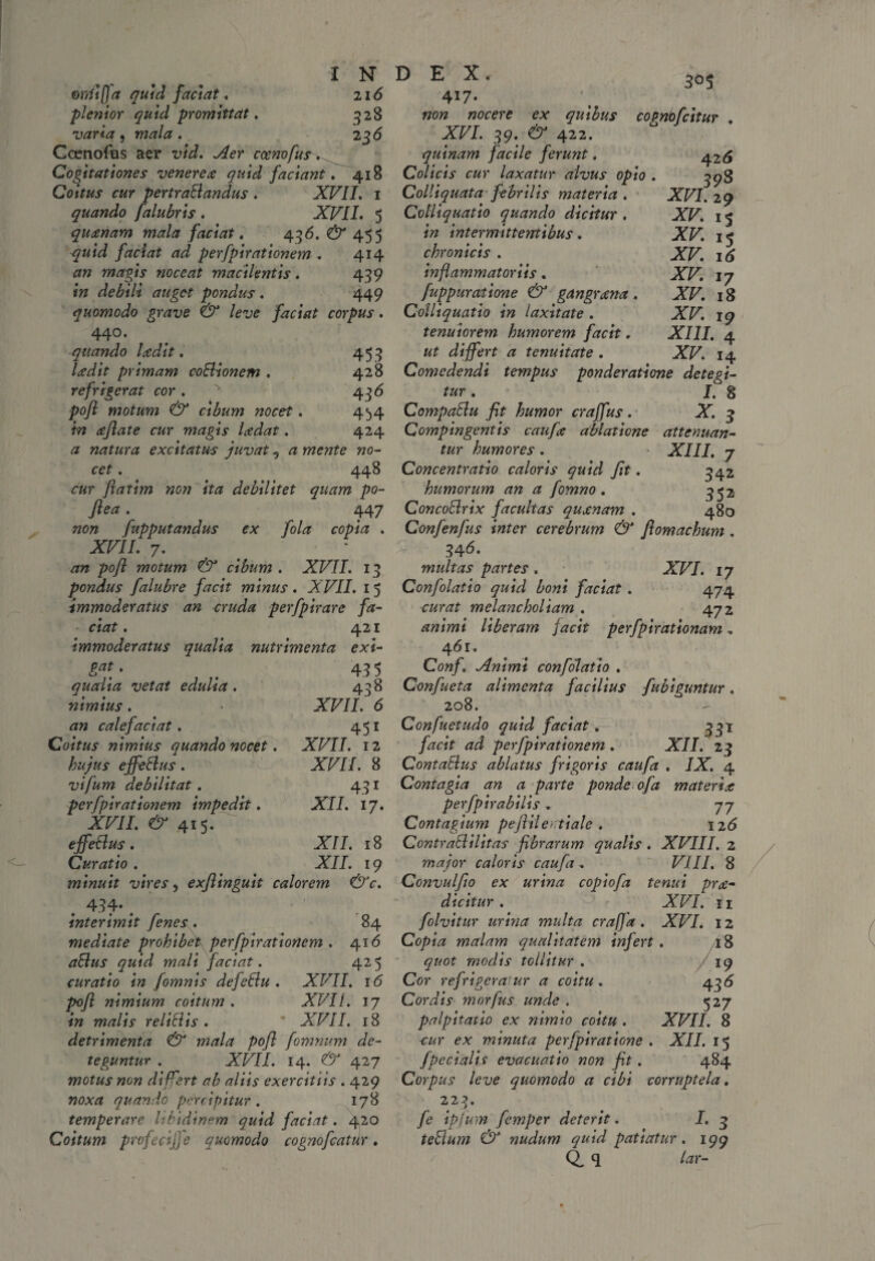 ordifja quid faciat* 216 plenior quid promittat. 528 varia , mala . 23 <5 Ccenofus aer vid. Aer cocnofus,^ Cogitationes venereo quid faciant, 418 Coitus cur pertraBandus . XVII. 1 quando falubris . XVII. 5 quanam mala faciat. 436. (^455 faciat ad perfpirationem . 414 an magis noceat macilentis. 439 in debili auget pondus . 449 quomodo grave & leve faciat corpus. 440. quando ladit. ludit primam coBionem , refrigerat cor . pojl motum & cibum nocet. in afiate cur magis ladat. a natura excitatus juvat 5 a mente no¬ cet . 448 cur flatim non ita debilitet quam po- Jlea . 447 non fupputandus ex fola copia . XVII, 7. an pojl motum & cibum . XVII. 13 pondus falubre facit minus. XVII. 15 immoderatus an cruda perfpirare fa¬ ciat . 421 immoderatus qualia nutrimenta exi- 5^5 453 428 436 4b4 424 43 5 438 XVII. 6 451 XVII. 12 XVII. 8 431 XII. 17. gat. qualia vetat edulia . nimius . an calefaciat. Coitus nimius quando necet. hujus effeBus. vifum debilitat. perfpirationem impedit. XVII. & 415. effeBus . XII. 18 Curatio . XII. 19 minuit vires, exflinguit calorem &c. . 434* . interimit [enes . 84 mediate prohibet perfpirationem . 416 aBus quid mali faciat. 425 curatio in [omnis defeBu . XVII. 16 pojl nimium coitum . XVII. 17 in malis reliBis . XVII. 18 detrimenta & mala pojl fomnum de¬ teguntur . XVII. 14. & 427 motus non differt ab aliis exercitiis . 429 noxa quando percipitur . 178 temperare libidinem quid faciat. 420 Coitum profecijfe quomodo cognofcatur. 417. non nocere ex quibus copnbfcitur XVI. 39. & 422. quinam facile ferunt. ^26 Colicis cur laxatur alvus opio . 3^3 Colliquata febrilis materia . XVI. 29 Colliquatio quando dicitur . XV. 15 in intermittentibus . XV. 15 chronicis . XV. 16 inflammatoriis, XV. 17 fuppumtione & gangrena. XV. 18 Colliquatio in laxitate . XV. 19 tenuiorem humorem facit. XIII. 4 ut differt a tenuitate . XV. 14 Comedendi tempus ponderatione detegi¬ tur . I. 8 CompaBu fit humor craffus. X. 3 Compingentis caufa ablatione attenuan¬ tur humores . XIII, 7 Concentratio caloris quid fit. 342 humorum an a fomno . 352 ConcoBrix facultas quonam . 480 Confenfus inter cerebrum & fiomachum. 34 6. multas partes . XVI. 17 Confolatio quid boni faciat. 474 ourat melancholiam . 472 animi liberam jacit perfpirationam, 461. Conf. Animi confolatio . Confueta alimenta facilius {abiguntur. 208. Confuetudo quid faciat. 331 facit ad perfpirationem . XII. 23 ContaBus ablatus frigoris caufa . IX. 4 Contagia an a parte ponde ofa materiae perfpirabilis, 77 Contagium pefiileatiale . 126 ContraBilitas fibrarum qualis . XVIII. 2 major caloris caufa, VIII. 8 Convulfio ex urina copiofa tenui pro¬ dicitur . XVI. 11 folvitur urina multa crafja . XVI. 12 Copia malam qualitatem infert . AS quot modis tollitur . / 19 Cor refrigeratur a coitu . 436 Cordis morfus unde . 527 palpitatio ex nimio coitu . XVII. 8 -cur ex minuta pcrfpiratione . XII. 15 J pedalis evacuatio non fit. 484 Corpus leve quomodo a cibi corruptela. 223. fe ipjum femper deterit. I. 3 teBum & nudum quid patiatur. 199 Q, q lar-