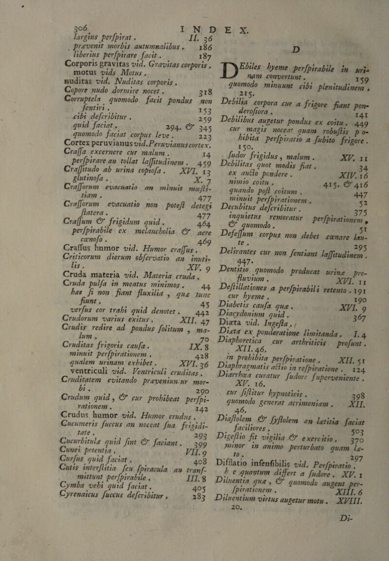 3°6. . INDEX. largius perfpirat. _ II. 36 pravenit morbis autumnalibus. i8<5 Uberius perfpirare facit. 187 Cmo0tus vil^Moti Gravlm coriorh* T\EbUeS hyeme perfpirabile in uri- mutus vias motus., . JL/ convertunt. 1<Q nuditas vtd, Nuditas corporis. quomodo minuunt cibi plenitudinem Copore nudo dormire nocet. 318 215. p^nuuainem. Corruptela _ fKomodo »0» ror/wa mr a ffr ./«57 V 153 derofiora. J £ re pant pon- ms&r.' w *•;» Dff ‘w- ?«<»««*. ■ «5 y - - - 2?4* ^ ^45 magis noceat quam robuflis p o- U\LWr, r 1 • J r . 1 223 hi b ita perfpirat io a fublto frigore . 150. ^  fudor frigidus , malum . quomodo faciat corpus leve. Cortex pzruv l&nus vid.Peruvianus cortex. Craffa excernere cur malum . ia jfrr «4 tsmsrs-isr.-. Crafftudo ab urina cop.ofa. XVI. 13 ex au&o pendere gluttnofa, . X 7 ' ‘ Crafforum evacuatio an minuit mce/li¬ ttam . /L'7'7 g-t pr • „ , tv/ /ntnuit ucrjpirattone Crafforum evacuatio non potefl detegi Decubitus deferibitur JlCltCYU • , * Craflum €F frigidum quid . 464 mmio coitu . quando pojl coitum . minuit perfpnationem . !/)/’♦/ A ^ < a J _ * / * . XF. .11 34 XJF 16 415. CF4i<5 447 52 375 /cmoratur perfpirationem 9 & quomodo . perfpnabile ex melancholia & aere Defeffum corpus non debet enare lau- cccnofo . 4^ CralTus hnmor vid. Humor craffus. Criticorum dierum obfervatio an inuti¬ lis . Delirantes cur non fentiant laffitudinem i 447' Cruda materia vid. Materia crudf. 9 ^fluvilV^ xv/7 ,s Dt!tzv ' , . 45 Diabetis caufa qua:. XVT^n cZtvvffr. si•*„«; gsAs’rl - $4 Cruditas frigoris caufa. IX S laP]Getica^ .cur arthriticis profunt. minuit perfpirationem . /i->9 • ^ ^ . qualem urinam exhibet. XF/ :>6 Diaphraaml? Pef.[Pl/attopf^ XII. 51 ventriculi Ventriculi cruditas DilrZTruV ■uditatem evitando Prxveniun. ur mr,r. vr? J ^udore /«perveniente. Cruditatem evitando prceveniun.ur mor¬ bi ' ' • , 290 Crudum' quid, ^ cur prohibeat perfpi¬ rationem . J42 Crudus humor wV/. Humor crudus . Cucumeris fuccus an noceat fua frigidi¬ tate . Cucu) bituU quid Jitit 7V faciant. 999 potentia . yjj g Curfus quid faciat. XV. 16. cur fiflitur hypnoticis . 398 quomodo generat acrimoniam , XII. 4 6. Diaflolem & fyflolem an Utitia faciat JdClltOY6S 0 50^ 293 Digeflio fit vigilia & exercitio, 370 perturbato quam U- t0 * 297 ^urjus quidfactat 4o8 Difflat io infenfibilis vid Per Cviratio Cutis interfinia feu fpiracula an tranf- h c mantum differt „ r„aJl vf mittunt perfpirabilc . Cymba vehi quid faciat. Cyrenaicus fuccus deferibitur, Ttr a V,C ‘ll,antum differt a fudore. XV. i tu. 8 Diluentia qua , & quomodo augent per- 4° 5 fpirationem . XIII 6 2 83 Diluentium virtus augetur motu . XVIII. 20. Di-