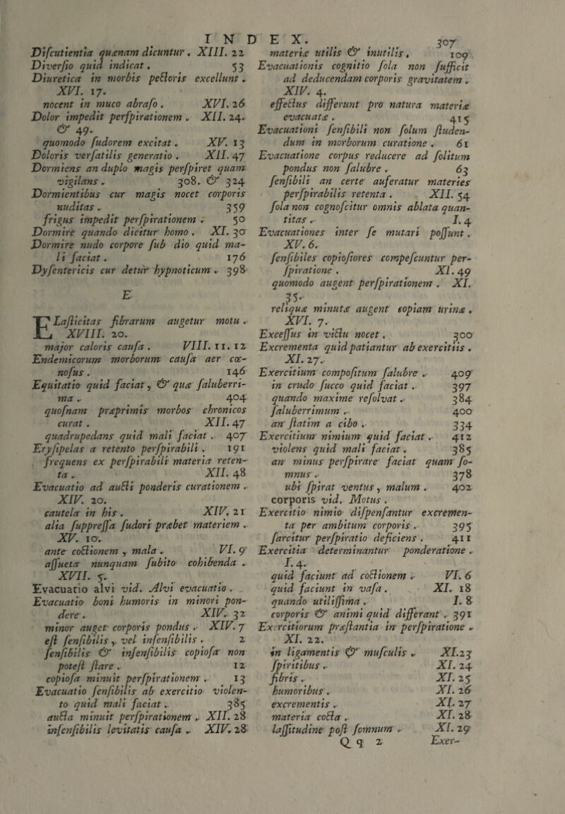 Difcutientia quanam dicuntur » XIII. 22 Diverfio quid indicat. 53 Diuretica in morbis pellor is excellunt » XVI. 17. nocent in muco abrafo . XFI. 26 Dolor impedit perfpirationem .. XII. 24. ^ 49- quomodo fudorem excitat. XF. 13 Doloris verfatilis generatio . XII. 47 Dormiens an duplo magis perfpiret quam vigilans . 308.. 324 Dormientibus cur magis nocet corporis nuditas.■ 359 frigus impedit perfpirationem . 5° Dormire quando dicitur' homo . XI. 30 Dormire nudo corpore fub dio quid ma¬ li faciat... 176 Dyfentericis cur detur hypnoticum . 398 ELaflicitas fibrarum augetur motu . XVIII.' 20. major caloris caufa . VIII. 11. 12 Endemicorum morborum caufa aer coc- nofus. 146 Equitatio quid faciat, & qua fialuberri- ma . 4°4 quofnam praprimis morbos chronicos curat . XII. 47 quadrupedans quid mali faciat . 407' Eryfipelas a retento perfpirabili . 191 , frequens ex perfpirabili materia reten¬ ta . * XII. 48 Evacuatio ad aufli ponderis curationem .< XIV. 20.' cautela in his. XIV. 21 tf/ia fuppreffa fudori prabet materiem .. XV. 10; co&ionem y .■• FI. 9 affueta nunquam fubito cohibenda . XVIL 5'.. Evacuatio alvi vid. Alvi evacuatio . Evacuatio boni humoris in minori pon¬ dere . XIV. 32 minor auget■ corporis pondus XIF. 7 efl fenfibilis y vel infenfibilis . 2 fenfibilis & infenfibilis copiofa non potefl flare . 12 copiofa minuit perfpirationem . 13 Evacuatio fenfibilis ab exercitio violen¬ to quid mali faciat.. 385 minuit perfpirationem ... XII. 28 infenfibilis levitatis caufa . XIF* 28 E Xr . ^ _ 3O/ materia utilis & inutilis. iog\ Evacuationis cognitio fola non fufficit ad deducendam corporis gravitatem . XIV. 4. effetius differunt pro natura materiae evacuatae. 41«- Evacuationi fenfibili non folum finden¬ dum in morborum curatione . 61 Evacuatione corpus reducere ad folitum pondus non falubre . 63 fenfibili an certe auferatur materies perfpirabilis retenta . XII. 54 fola non cognofcitur omnis ablata quan¬ titas .- 1.4 Evacicationes inter fe mutari poffunt. XV. 6. fenfibiles copiofiores compeficuntur per- fpiratione . XI. 49 quomodo augent perfpirationem . XI. 35- . ' reliquae minutae augent copiam urinae „ XVI. ' 7. t Exceffus in villu nocet. 300 Excrementa quid patiantur ab exercitiis . XI. 27 .. Exercitium compofitum falubre »■ in crudo fucco quid faciat . quando maxime refolvat .- faluberrimum am Jiat im a cibo .■ Exercitium nimium quid faciat violens quid mali faciat. an minus perfpirare faciat quam fio mnus .- 378 ubi fpirat ventus , malum . 402 corporis vid. Motus . Exercitio nimio difpenfantur excremen¬ ta per ambitum corporis. 395 farcitur perfpiratio deficiens. 411 Exercitia determinantur ponderatione . I. 4. quid faciunt ad co&ionem VI. 6 quid faciunt in vafa. ^ XI. 18 quando utiliffima . I. 8 corporis & animi quid differant .■ 391 Exercitiorum praftantia in' perfpiratione . XI. 22. in ligamentis & mu ficulis * fpiritibus . fibris . humoribus . excrementis . materia colla .. laffitudine poft fomnum Q. q * 4° 9 397 384 400 334 412 385 XI.23' XI. 24 XI. 25 XI. 2 6 XI, 27 XI . 28 XI. 29’ Exer-