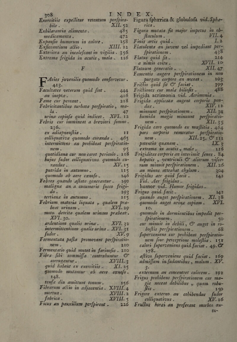 \ 30& I N D Exercitii? expellitur retentum perfpira- bile . XII. 52 Exhilarantia alimenta .. 48 5 medicamenta , 47 2 Expanfio humorum in calore, 158 Exficcantium allio . XIII. 22 Exteriora. an incalefcant in vigilia. 356, Extrema frigida in acutis > mala 116 F Acies juvenilis quomodo confervetur, 413. Facultates veterum quid fint.. 444 inepta'. 4,16 Fame cur pereant. 218 F e br icit antibus turbata perfpiratio , la • 47 z/r/W copiofa quid indicet. XVI.. 12 Febris cur immineat a breviori fomno., 23 £x adiapneuflia . 11 colliquativa quomodo curanda 465 intermittens an prohibeat perfpiratio- wew . 95 quotidiana cur non caret periculo . 118 hujus fudor colliquativus. quomodo cu¬ randus .. XV.. 15 putrida in autumno , 115 quomodo ab aere coenofo „ 146 Febres quando aftate generantur . 190 maligna an a cucumeris fueco frigi¬ do * 293 tertiana in autumno ,- 115 Febrium materia liquata r qualem pra- beat urinam ... XVI. 29 motu detrita qualem urinam prabeat, XVI. 3,0. ardentium qualis urina . XVI. 32 intermittentium• qualis urina .. XFI. 31 fudor XV. 9 Fermentata pafla promovent perfpiratio- nem . 210 Fermentatio quid mutet in farinofis . 210 Fibra fibi commiffa * contrahuntur & corrugantur, XVIII. 3 quid habent ex exercitiis. XI. 25 quomodo mutantur ab aere ccenofo. 148. tenfa diu amittunt tonum. 156 Fibrarum allio in adjacentia. XVIII. 4 mortua.. XVIII. 2 fabrica. . XF/1/. 5 Ficus an pauxillum perfpirent „ zz6 EX. Figura fphserica & globulofa vid.Spha- rica . Figura mutata fit major impetus in ob- fiaculum . VII. 4 Finis artis quid ► E 2 Flatulenta an juvent vel impediant per- fpirationem . 43 ^ Flatus quid fit. 2-i4 # nimio coitu . XVII. 10 Flatuum generatio „ XII. 47 Fomentis augere per fpirationem in non purgato corpore an noceat,. 103: FriElio quid fit & faciat. 399 Fricliones cur maU biliofis ► 488 Frigida acrimonia vid. Acrimonia. Frigida applicata augent corporis pon¬ dus. ' < XIF. 12- minuunt per fpirationem .. XII. 34 humida magis minuunt perfpiratto¬ nem .- XII. 3$ Frigida caro quomodo ex mcefiitia . 464 pars corporis remoratur perfpiratio- nem . XII. 25. & r 11 potentia quxnam . IX. 3 extrema in acutis T mala,. li 6 Frigiditas corporis an interimit fenes . 84. hepatis , ventriculi & aliorum vifces- r&wz minuit perfpirationem . XII. 26 an minus attrahat chylum . 304 Frigidus aer quid facit ^ 141 Vid. Aer frigidus.. humor vid.. Humor frigidus ► Frigus quid facit... 141 quando auget per fpirationem . XI. 38 quomodo auget urinx copiam.. XVI, 10. quomodo in dormientibus impedit per- fpirationem. 50 cur minuit in debili, & auget in ro~ bufiis perfpiratioyiem .. 68 fuperveniens cur prohibeat perfpiratio- wew fine perceptione molefiix . 15 r Ctf/or* fuperveniens quid faciat, 49. & 178.. xfltvo fuperveniens quid faciat, 169 admijfum in fudantibus, malum . XV 3* externum an concentret calorem . 192 Frigus prohibens per fpirationem cur ma¬ gis noceat debilibus r quam robu- fiis 1$p Frigore externo an cohibendus fudor colliquativus . XV. 16 Fr ullus hora i an proferant morbos, au-