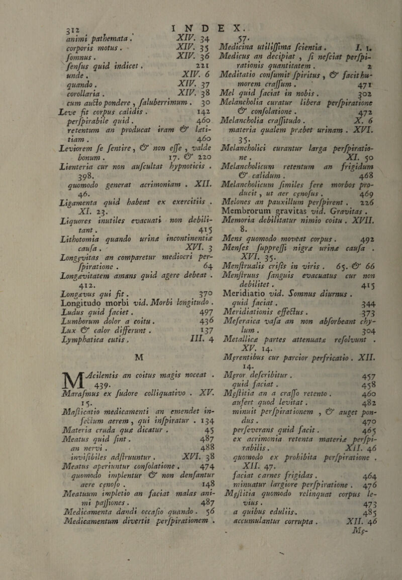 animi patbemata. corporis motus. fomnus. fenfus quid indicet unde . quando . corollaria . 1 N D XIV. 34 XI/7. 35 XIV. 36 221 XIV 6 XIV 37 XIV 38 cum auBo pondere ^ faluberrimum . 30 Leve fit corpus calidis . 142 perjpirabile quid. 460 retentum an producat iram & Uti- tiam. 4^° Leviorem fe fentire, (3^ wo» e/Je , famm . 17. # 220 Lienteria cur non aufcultat hypnoticis . 398* quomodo generat acrimoniam . XII. 4 6. Ligamenta quid habent ex exercitiis . XI. 23. # x Liquores inutiles evacuati non debili¬ tant . 4i(5 Lithotomia quando urina incontinentia caufa . ' XVI. 3 Longpvitas an comparetur mediocri per- fpiratione . 64 Longavitatem amans quid agere debeat . 412. Longavus qui fit. 37° Longitudo morbi vid. Morbi longitudo . Ludus quid faciet. 497 Lumborum dolor a coitu. 43^ Lux & calor differunt . I37 Lymphatica cutis . III• 4 M Macilentis an coitus magis noceat . 439- Marafmus ex fudore colliquativo . XV. 15*. Mafiicatio medicamenti an emendet in¬ fectum aerem , 9«* infpiratur . 134 Materia cruda qua dicatur , 45 Meatus quid fint, 487 an nervi . 488 inviftbiles adflruuntur . XVI. 38 Meatus aperiuntur confolatione . 474 quomodo implentur & non denfantur aere cpnofo . 148 Meatuum impletio an faciat malas ani¬ mi pajfiones. 487 Medicamenta dandi occafio quando . $6 Medicamentum divertit perfpirationem . E X. 57* Medicina utillffima /cientia . I. 1, Medicus an decipiat , fi nefciat perfpi- rationis quantitatem . 2 Meditatio confumit fpiritus , & facit hu¬ morem craffum. 471 Mei quid faciat in nobis. 302 Melancholia curatur libera perfpiratione & confolatione . 472 Melancholia craffitudo . X. 6 materia qualem prabet urinam . XVI. 35- Melancholici curantur larga perfpiratio¬ ne . XI. 50 Melancholicum retentum an frigidum & calidum . 468 Melancholicum fimiles fere morbos pro¬ ducit , ut aer cpnofus . 469 Melones an pauxillum perfpirent . 226 Membrorum gravitas vid. Gravitas . Memoria debilitatur nimio coitu . XVII. 8. Mens quomodo mozieat corpus. 492 Menfes fuppreffi nigra urina caufa . XVI. 35*. Menftrualis crifis in viris . 65. & 66 Menflruus fanguis evacuatus cur non debilitet. 415 Meridiatio vid. Somnus diurnus . quid faciat. 344 Meridiationis effeBus. 373 Meferaica vafa an non ab for beant chy¬ lum . 304 Metallica partes attenuata refolvunt . XV. 14. Merentibus cur parcior perfricatio . XII. J4* Mfror defcribitur . 457 quid faciat . 458 M§fiitia an a craffo retento . 460 aufert quod levitat. 482 minuit perfpirationem , & auget pon¬ dus , 470 perfeverans quid facit. 46 5 ex acrimonia retenta materia perfpi- rabilis. XII. 46 quomodo ex prohibita perfpiratione . XII. 47. faciat carnes frigidas . 464 minuatur largiore perfpiratione . 476 Mgjlitia quomodo relinquat corpus le¬ vius . 473 a quibus eduliis. 485 accumulantur corrupta . XII. 46 M§- /
