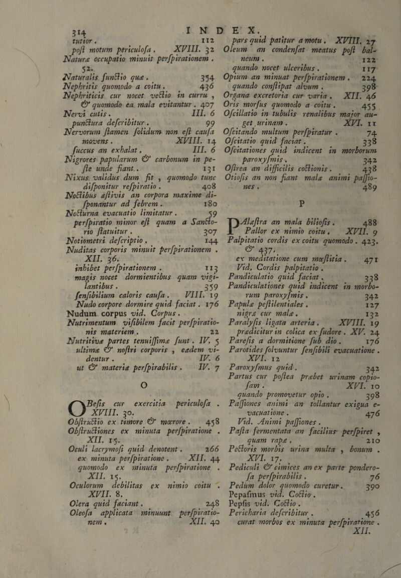 3*4 tutior poft motum periculofa . XVIII. 32 Natura occupatio minuit perfpirationem . 5 2\ Naturalis funttio qua. 354 Nephritis quomodo a coitu . 436 Nephriticis cur nocet vettio in curru , 6 quomodo ea mala evitantur . 407 Nervi cutis. III. 6 punttura defcribitur. 99 Nervorum flamen f olidum non efl caufa movens. fuccus an exhalat. N D E’ X. 112 pars quid patitur a motu . XVIII. 27 Oleum an condenfat meatus pofl bal- neum. 122 quando nocet ulceribus . 117 Opium an minuat perfpirationem . 224 quando conflipat alvum . 398 Organa excretoria cur varia . XII. 46 Oris morfus quomodo a coitu. 455 Ofcillatio in tubulis renalibus major au- get, urinam . XVI. 11 Ofcitando multum perfpiratur . 74 XVIII. 14 Ofcitatio quid faciat. 338 III. 6 0[citationes quid indicent in morborum Nigrores papularum & carbonum in pe- paroxyfmis. 342 fle unde fiant . 131 Oflrea an difficilis cottionis. 498 Nixus validus dum fit , quomodo tunc Otiofis an non fiant mala animi paffiw- difponitur refpiratio . 408 N.pttibus aflivis an corpora maxime di- fponantur ad febrem. 180 Notturna evacuatio limitatur . 59 perfpiratio minor efl quam a San&o- rio flatuitur . 307 Notiometri defcriptio . 144 Nuditas corporis minuit perfpirationem . XII. 36. inhibet perfpirationem . 113 magis nocet dormientibus quam vigi¬ lantibus . 3 59 fenfibilium caloris caufa , VIII. 19 Nudo corpore dormire quid faciat. 176 Nudum corpus vid. Corpus. Nutrimentum viflbilem facit perfpiratio- nis materiem . 22 Nutritiva partes tenuiffimfunt. IV. 5 ultima & noflri corporis , eadem vi¬ dentur . IV. 6 ut & materiat pcrfpirabilis . IV. 7 nes 489 O o Befis cur exercitia periculofa XVIII. 30. ObflruVtio ex timore & moerore . 458 ObflruSliones ex minuta perfpiratione . XII. 15. Oculi lacrymofi quid denotent. 266 ex minuta perfpiratione . XII. 44 quomodo ex minuta perfpiratione . XII. 15. Oculorum debilitas ex nimio coitu . XVII. 8. # Olera quid faciant. 248 Oleofa applicata minuunt perfpiratio¬ nem . XII. 40 PAUflra an mala biliofls. 488 Pallor ex nimio coitu , XVII. 9 Palpitatio cordis ex coitu quomodo . 423. & 4?7-. ex meditatione cum mceflitia . 471 Vid. Cordis palpitatio . Pandiculatio quid faciat. 338 Pandiculationes quid indicent in morbo¬ rum paroxyfmis. 342 Papula peflilentiales . 127 nigra cur mala. 132 Paralyfis ligata arteria. XVIII. 19 pradicitur in colica ex fudore . XV. 24 Parefis a dormitione fub dio. 176 Parotides folvuntur fenflbili evacuatione . XVI. 12 Paroxyfimus quid . 342 Partus cur poflea prabet urinam copio- fam . XVI. 10 quando promovetur opio . 398 Paffiones animi an tollantur exigua e- vacuatione. 476 Vid. Animi paffiones . Pafla fermentata an facilius perfpiret , quam rapa . 21 o PcBoris morbis urina multa , bonum . XVI. 17. Pediculi & cimices an ex parte pondero- fa perfpirabilis . 76 Pedum dolor quomodo curetur. 390 Pepafmus vid. Cotlio . Pepfis vid. Cottio . Pericharia defcribitur . 456 curat morbos ex minuta perfpiratione ,