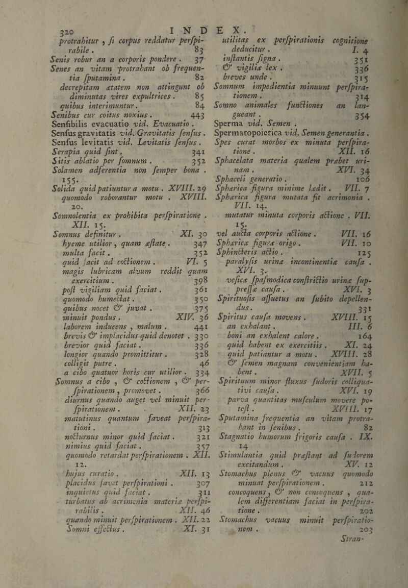 protrahitur 3 fi corpus reddatur perfpi- rabile. 83 Senis robur an a corporis pondere . 37 Senes an vitam protrahant ob frequen¬ tia [putamina. 82 decrepitam xtatem non attingunt ob diminutas vires expultrices . 85 quibus Interimuntur. 84 Senibus cur coitus noxius . 443 Senfibilis evacuatio vid. Evacuatio . Senfus gravitatis vid. Gravitatis fenfus . Senfus levitatis vid. Levitatis fenfus. Serapla quid fint. 341 Sitis ablatio per fomnum . 352 Solamen adferentia non femper bona . T,55* Solida quid patiuntur a motu. XVIII. 29 quomodo roborantur motu . XVIII. 20. Somnolentia ex prohibita perfplratione . XII. 15. Somnus definitur . ' XI. 30 hyeme utilior , quam aflate . 347 multa facit. 352 quid jacit ad coBionem . VI. 5 magis lubricam alvum reddit quam exercitium. 398 pofl vigiliam quid faciat. 361 quomodo humeBat. 350 quibus nocet & juvat . 375 minuit pondus . XIV. 36 laborem inducens , malum . 441 brevis & implacidus quid denotet . 330 brevior quid faciat. 336 longior quando promittitur . 328 colligit putre . 46 a cibo quatuor horis cur utilior. 334 Somnus a cibo , & coBionem , & per- fpirationem , promovet . 366 diurnus quando auget vel minuit per- fpirationem. . XII. 23 matutinus quantum faveat perfpira- tioni . 313 noBurnus minor quid faciat. 321 nimius quid faciat. 357 quomodo retardat per fpirationem . XII. 12. hujus curatio . XII. 13 placidus favet perfpirationi . 307 inquietus quid faciat . 311 turbatus ab acrimonia materia perfpi- rabii is . XII. 4 6 quando minuit per fpirationem . XII. 22 Somni ejfeBus . XI. 31 utilitas ex perfpirationis cognitione deducitur . J. 4 inflantis figna . 351 & vigilia lex . 3 3 6 breves unde . 315 Somnum impedientia minuunt perfpira- tionem. 314 Somno animales funBiones an lan¬ gueant . 354 Sperma vid. Semen . Spermatopoietica vid. Semen generantia . Spes curat morbos ex minuta perfpira- tione . XII. 16 Sphacelata materia qualem prxbet uri¬ nam . XVI. 34 Sphaceli generatio . 106 Sphxrica figura minime Udit. VII. 7 Sphccrica figura mutata fit acrimonia . VII. 14. mutatur minuta corporis aBionc . VII. 1 5 • vel auBa corporis atlione . VII. 16 Sphxrica figura origo . VII. 10 SphinBeris aBio . 125 paralyfis urina incontinentia caufa . XVI. 3. vefica fpajmodica confiriBio urina fup- prejfa caufa . XVI. 3 Spirituofis affuetus an fubito depellen¬ dus . 331 Spiritus caufa movens . XVIII. 1 5 an exhalant. III. 6 boni an exhalent calore. 164 quid habent ex exercitiis . XI. 24 quid patiantur a motu . XVIII. 28 & femen magnam convenientiam ha¬ bent . XVII. 5 Spirituum minor fluxus fudoris colliqua- tivi caufa. XVI. 19 parva quantitas mufculum movere po¬ te Jl. t XVIII. 17 Sputamina frequentia an vitam protra¬ hant in Jenibus . 82 Stagnat io humorum frigoris caufa . IX. 14 Stimulantia quid praejiant ad fulorem excitandum . XV. 12 Stomachus plenus vacuus quomodo minuat per fpirationem . 212 concoquens, & non concoquens , qua¬ lem differentiam faciat in perfplra¬ tione . 202 Stomachus vacuus minuit perfplratio- . nem . 203 Stran-