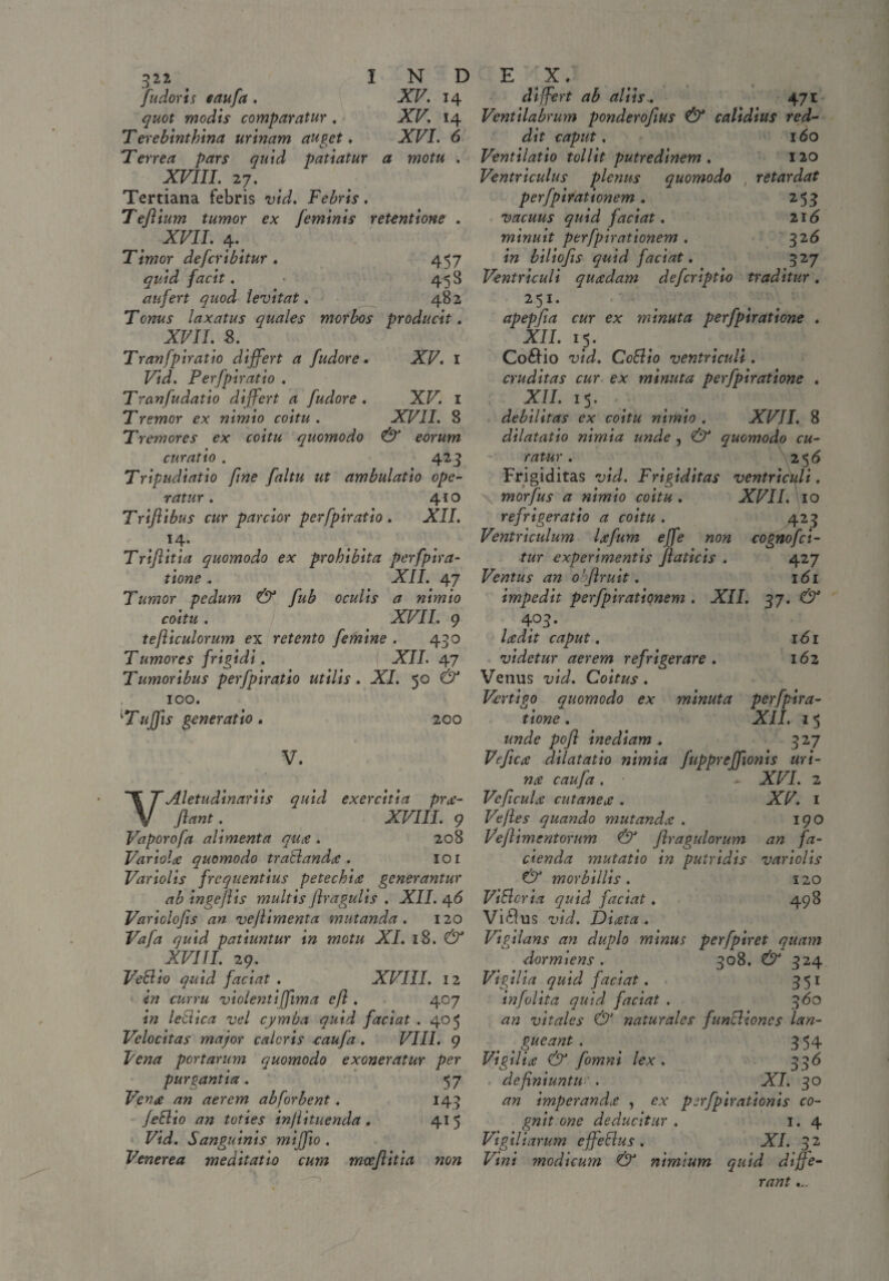 Jit dor is caufa . XV. 14 quot modis comparatur . XV. 14 Terebinthina urinam auget. XVI. 6 Terrea pars quid patiatur a motu . XVIII. 27. Tertiana febris vid. Febris. Teflium tumor ex feminis retentione . XVII. 4.f Timor defcribitur . 457 quid facit. 458 aufert quod levitat. 482 Tonus laxatus quales morbos producit. XVII. s. Tran fpiratio differt a fudorc • XV. I Vid. Perfpiratio . Tranfudatio differt a fudore . XV. 1 Tremor ex nimio coitu . XVII. 8 Tremores ex coitu quomodo & eorum curatio . 4 ^3 Tripudiatio fine faltu ut ambulatio ope¬ ratur . 410 Trifilibus cur parcior perfpiratio . XII. U- Triftitia quomodo ex prohibita perfpira- tione. XII. 47 Tumor pedum & fub oculis a nimio coitu . XVII. 9 tefliculorum ex retento fetnine . 430 T umores frigidi. XII. 47 Tumoribus perfpiratio utilis. XI. 50 & 100. 'Tuflis generatio. 200 V. VAletudinariis quid exercitia pro¬ flant . XVIII. 9 Vaporofa alimenta quo . 208 Variolae quomodo traBando . 101 Variolis frequentius petechio generantur ab ingeflis multis flragulis . XII. 46 Variolofls an vejlimenta mutanda. 120 Vafa quid patiuntur in motu XI. 18. & XVIII. 29. Ve Hio quid faciat . XVIII. 12 in curru violenti [fima efl. 407 in lectica vel cymba quid faciat . 405 Velocitas major caleris caufa . VIII. 9 Vena portarum quomodo exoneratur per purgantia. 57 Vena an aerem ab [orbent. 143 [eBio an toties injiituenda, 415 Vid. Sanguinis miffio . Venerea meditatio cum mceflitia non differt ab aliis.. 471 Ventilabrum ponderoflus & calidius red¬ dit caput. 160 Ventilatio tollit putredinem . 120 Ventriculus plenus quomodo , retardat perfpirationem. 253 vacuus quid faciat. 216 minuit perfpirationem . 326 in biliofis quid faciat. 327 Ventriculi quadam deferiptio traditur. 251. apepfla cur ex minuta perfpiratione . XII. 15. Co£Ho vid. CoHio ventriculi . cruditas cur ex minuta perfpiratione . XII. 15. debilitas ex coitu nimio . XVII. 8 dilatatio nimia unde , & quomodo cu¬ ratur . 256 Frigiditas vid. Frigiditas ventriculi. morfus a nimio coitu . XVII. 10 Z' • • • rejngeratio a coitu . 423 Ventriculum Icefum effle non cognofci- tur experimentis fiaticis . 427 Ventus an ohflruit. 161 impedit perfpirationem . XII. 37. & 4°3 • ladit caput. 161 videtur aerem refrigerare. 162 Venus vid. Coitus . Vertigo quomodo ex minuta perfpira¬ tione . XII. 15 \unde pofl inediam , 327 Ve fle $ dilatatio nimia fuppreffionis uri- nce caufa . XVI. 2 Veficulce cutanece . XV. I Ve jies quando mutandee . 190 Veflimentorum & flragulorum an fa¬ cienda mutatio in putridis variolis & morbillis. 120 Vi&cria quid faciat. 498 Villus vid. Diceta . Vigilans an duplo minus perfpiret quayn dormiens . 308. & 324 Vigilia quid faciat. 351 infolita quid faciat . 360 an vitales & naturales funcliones lan¬ gueant. < 354 Vigilice & fomni lex. 336 definiuntu ' . XI. 30 an imperandee , ex psrfpirationis co- gnit one deducitur . 1.4 Vigiliarum effeclus . XI. 32 Vini modicum & nimium quid diffe¬ rant ...