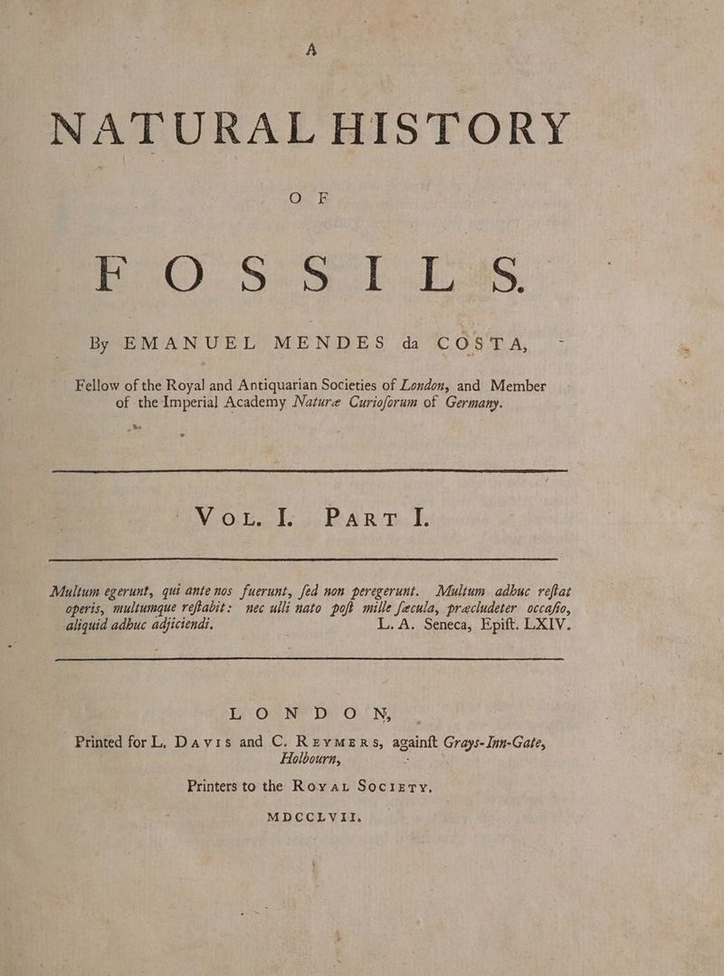 A NATURAL HISTORY BO). Oe ob Les: * By EMANUEL MENDES da COSTA, - Fellow of the Royal and Antiquarian Societies of London, and Member of the Imperial Academy Nature Curioforum of Germany. Be © Ee Oiled. bss A ROD. Ds Mulium egerunt, qui ante nos fuerunt, fed non peregerunt. Multum adbuc reftat operis, multumque reftabit: nec ulli nato poft mille fecula, precludeter occafio, : L.A. Seneca, Epift. LXIV. aliquid adbuc adjictend:, EO) Ne De ON, Printed for LL, Davis and C. ReymeRs, againft Grays- Inn-Gate, Holbourn, Printers to the Royau Sociery., MDCCLVII.
