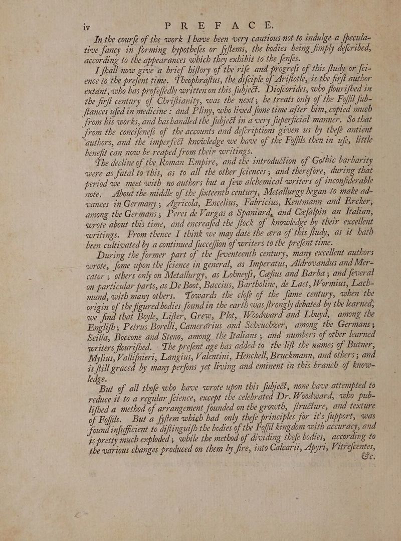 In the courfe of the work Ihave been very cautious not to indulge a fpecula- tive fancy in forming bypothefes or fyftems, the bodies being fimply defcribed, according to the appearances which they exhibit to the fenfes. : I fhall now give a brief hiftory of the rife and progrefs of this ftudy or fet ence to the prefent time. Theophraftus, the difciple of Ariftotle, 1s the firft author extant, who has profeffedly written on this fubjeEt. Diofcorides, who flourifbed i the firft century of Chriftianity, was the next; be treats only of the Foffil fub- tances ufed in medicine : and Pliny, who lived fome time after him, copied much from bis works, and haskandled the fubject in avery fuperpetal manner, So that from the concifenefs of the accounts and defcriptions given us by thefe antient authors, and the imperfccl knowledge we have of the Fofils then in ufe, little benefit can now be reaped from their writings. The decline of the Roman Empire, and the introduction of Gothic barbarity were as fatal to this, as to all the other feiences; and therefore, during that period we meet with no authors but a few alchemical writers of inconfiderable note. About the middle of the fixteenth century, Metallurgy began to make ad- vances in Germany; Agricola, Encelus, Fabricius, Kentmann and Ercker, among the Germans; Peres de Vargas a Spaniard, and Cafalpin an Italian, svrote about this time, and encreafed the flock of knowledge by their excellent writings. From thence I think we may date the ara of this jiudy, as it bath been cultivated by a continued fucceffion of writers to the prefent time. - During the former part of the feventeenth century, many excellent authors wrote, fome upon the fcience in general, as Imperatus, Aldrovandus and Mer- cator ; otbers only on Metallurgy, as Lobney|s, Cafius and Barba ; and feverat on particular parts, as De Boot, Baccius, Bartholine, de Laet, Wormius, Lach- mund, with many others. Towards the clofe of the fame century, when the origin of the figured bodies found in the earth was flrongly debated by the learned, we find that Boyle, Lifter, Grew, Plot, Woodward and Lhuyd, among the Enghjfh; Petrus Borelli, Camerarius and Scheuchzer, among the Germans; Scilla, Boccone and Steno, among the Italians; and numbers of other learned qoriters flourifhed. The prefent age has added ta the lift the names of Butner, Mylius, Ve allifmert, Langius, Valentini, Henckell, Bruckmann, and others; and is full graced by many perfons yet hving and enunent in this branch of know= ledge. | } | “But of all thofe who have wrote upon this fubject, none have attempted to reduce it to a regular fetence, except the celebrated Dr. Woodward, who pub- lifhed a method of arrangement founded on the growth, firucture, and texture of Fofils. But a fyftem which had only thefe principles for it’s fupport, was found infufficient to diftingus/h the bedies of the Fofil kingdom with accuracy, and is pretty much exploded ; while the method of dividing thefe bodies, according to the various changes produced on them by fire, into Calcarit, Apyri, Vitrefcentes, C. &