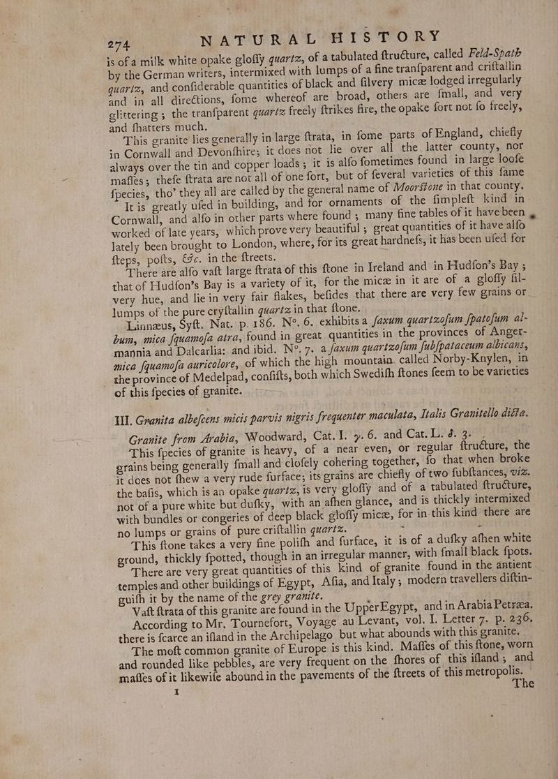 is ofa milk white opake glofly quartz, of a tabulated ftructure, called Feld-Spath by the German writers, intermixed with lumps of a fine tranfparent and criftallin quartz, and confiderable quantities of black and filvery micz lodged irregularly and in all directions, fome whereof are broad, others are fmall, and very glittering 5 the tranfparent quartz freely ftrikes fire, the opake fort not fo freely, and fhatters much. This granite lies generally in large ftrata, in fome parts of England, chiefly sn Cornwall and Devonbhire; it does not lie over all the latter county, nor always over the tin and copper loads; it is alfo fometimes found in large loofe mafles; thefe ftrata are not all of one fort, but of feveral varieties of this fame fpecies, tho’ they all are called by the general name of Moorsione in that county. It is greatly ufed in building, and for ornaments of the fimpleft kind in Cornwall, and alfo in other parts where found ; many fine tables of it have been worked of late years, which prove very beautiful ; great quantities of it have alfo lately been brought to London, where, for its great hardnefs, it has been ufed for fteps, pofts, Ge. in the ftreets. a There are alfo vaft large ftrata of this ftone in Ireland and in Hudfon’s Bay ; that of Hudfon’s Bay is a variety of it, for the mice in it are of a gloffy fil- very hue, and lie in very fair flakes, befides that there are very few grains or lumps of the pure cryftallin quartz in that ftone. Linneus, Syft. Nat. p.186. Ne. 6. exhibits a faxum quarizofum fpatofum al- bum, mica {quamofa atra, found in great quantities in the provinces of Anger- mannia and Dalcarlia: and ibid. N°. 7. a faxum quartzofum fubfpataceum albicans, mica {quamofa auricolore, of which the high mountain. called Norby-Knylen, in _ the province of Medelpad, confitts, both which Swedihh ftones feem to be varieties of this fpecies of granite. Ll. Granita albefcens micis parvis nigris frequenter maculata, Italis Granitello diffe. Granite from Arabia, Woodward, Cat. I. y». 6. and Cat. Li dae This fpecies of granite is heavy, of a near even, or regular ftructure, the orains being generally {mall and clofely cohering together, fo that when broke it does not fhew a very rude furface; its grains are chiefly of two fubftances, wz. the bafis, which is an opake quariz, is very eloffy and of a tabulated ftructure, not of a pure white but dufky, with an afhen glance, and is thickly intermixed with bundles or congeries of deep black glofly mice, for in- this kind there are no lumps or grains of pure criftallin quartz. - > This {tone takes a very fine polifh and furface, it 1s of a dufky afhen white ground, thickly {potted, though in an irregular manner, with fmall black fpots. There are very great quantities of this kind of granite found in the antient. temples and other buildings of Egypt, Afia, and Italy; modern travellers diftin- guith it by the name of the grey granite. Vaft ftrata of this granite are found in the UpperEgypt, and in Arabia Petrea. According to Mr, Tournefort, Voyage au Levant, vol. I. Letter 7. p. 236. there is {carce an ifland in the Archipelago but what abounds with this granite. The moft common granite of Europe is this kind. Maffes of this ftone, worn and rounded like pebbles, are very frequent on the fhores of this ifland; and majfies of it likewife abound in the pavements of the ftreets of this metropolis.