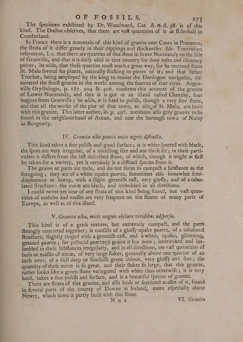 The {pecimen exhibited by Dr. Woodward, Cat. A.@.d. 38. is of this kind. The Doétor cbferves, that there are vaft quantities of it at Edenhall in Cumberland. In France there is a mountain of this kind of granite near Canes in Provence; the ftrata of it differ greatly in their dippings and thickneffes. Mr. Tournefort informsus, l. c. that there are quarries of this ftone in lower Normandy on the fide of Granville, and that itis daily ufed in that country for door cafes and chimney _ peices; he adds, that thefe quarries muft reacha great way, for he received from St. Malo feveral fea plants, naturally fticking to pieces of it; and that father Truchet, being employed by the king to render the Dordogne navigable, dif- covered the fineft granite in the world among the fources of that river. Argen- ville Oryctologie, p. 187. 204 & 406. confirms this account of the granite of Lower Normandy, and fays it is got at an ifland called Chamfay, four leagues from Granville; he adds, it is hard to polifh, though a very fine ftone, and that all the works of the pier of that town, as alfo,of St. Malo, are built with this granite, This latter author, ib. p. 498. mentions alfo grey granite to be found in the neighbourhood of Autun, and near the borough town of Nolay in Burgundy. | IV. Granita alba paucis micis nigris diftina, This kind takes a fine polifh and good furface ; it is white fpotted with black, the {pots are very irregular, of a middling fize and not thick fet ; in thefe parti- culars it differs from the laft defcribed ftone, of which, though it might at firft be taken for a variety, yet it certainly is a diftinét fpecies from it. The grains or parts are rude, and do not form fo compact a fubftance as the foregoing ; they are of a white opake quartz, fometimes alfo fomewhat femi- diaphanous or horny, with a flight greenifh caft, very gloffy, and of a tabu- dated ftructure: the micz are black, and imbedded in all directions. I could never yet hear of any ftrata of this kind being found, but vaft quan- tities of nodules and mafles are very frequent on the fhores of many parts of Europe, as well as of this ifland. V. Granita alba, micis magnis obfcure viridibus adfperfa. This kind is of a grofs texture, but extremely compact, and the parts ftrongly concreted together; it confifts of a glofly opake quartz, of a tabulated ftruéture, flightly tinged with a greenifh caft, and awhite, opake, glittering, grained quartz ; for pellucid quartzo/e grains it has none; intermixed and im- bedded in thefe fubftances irregularly, and in all direétions, are vaft quantities of beds or mafles of micze, of very large flakes, generally above one quarter of an inch over, of a dull deep or blackith green colour, very glofly and fine; the quantity of thefe micz is fo great, and their flakes fo large, that this granite, rather looks like a green ftone variegated with white than otherwife ; it is very hard, takes a fine polifh and furface, and isa beautiful fpecies of granite, There are ftrata of this granite, and alfo loofe or fcattered mafies of it, found in feveral parts of the county of CWE A Ireland, more efpecially about Jy built with this ftone. . Newry, which town is partly Ranh Gee iii,