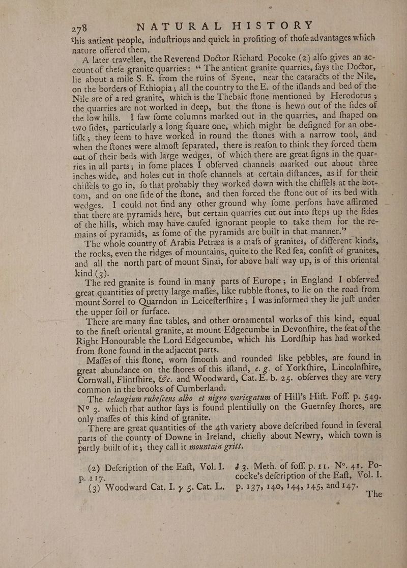 this antient people, induftrious and quick in profiting of thofe advantages which nature offered them. A later traveller, the Reverend Doétor Richard Pocoke (2) alfo gives an ac- countof thefe granite quarries: ‘¢ The antient granite quarries, fays the Doctor, - lie about a mile S. E. from the ruins of Syene, near the cataracts of the Nile, on the borders of Ethiopia; all the country to the E, of the iflands and bed of the: Nile are of ared granite, which is the Thebaic ftone mentioned by Herodotus 5 the quarries are not worked in deep, but the ftone is hewn out of the fides of the low hills. I faw fome columns marked out in the quarries, and fhaped om two fides, particularly a long fquare one, which might be defigned for an obe-. lifk , they feem to have worked in round the ftones with a narrow tool, and when the {tones were almoft feparated, there is reafon to think they forced them out of their beds with large wedges, of which there are great figns in the quar- ries in all parts; in fome places I obferved channels marked out about three inches wide, and holes cut in thofe channels at certain diftances, asif for their chiffels to go in, fo that probably they worked down with the chiffels at the bot- . tom, and on one fide of the ftone, and then forced the ftone out of its bed with wedges. I could not find any other ground why fome perfons have affirmed that there are pyramids here, but certain quarries cut out into fteps up the fides of the hills, which may have caufed ignorant people to take them for the re- mains of pyramids, as fome of the pyramids are built in that manner.” The whole country of Arabia Petraea is a mafs of granites, of different kinds, the rocks, even the ridges of mountains, quite to the Red fea, confift of granites, and all the north part of mount Sinai, for above half way up, is of this oriental - kind (3). The red granite is found in many parts of Europe; in England I obferved great quantities of pretty large matfles, like rubble ftones, to lie on the road from mount Sorrel to Quarndon in Leicefterfhire ; I was informed they lie jutt under the upper foil or furface. There are many fine tables, and other ornamental works of this kind, equal to the fineft oriental granite, at mount Edgecumbe in Devonfhire, the feat of the Right Honourable the Lord Edgecumbe, which his Lordfhip has had worked from ftone found in the adjacent parts. Maffes of this ftone, worn fmooth and rounded like pebbles, are found in sreat abundance on the fhores of this ifland, e. g. of Yorkthire, Lincolnfhire, Cornwall, Flintthire, €?c. and Woodward, Cat. E. b. 25. obferves they are very common in the brooks of Cumberland. The selaugium rubefcens albo et nigro variegatum of Hill’s Hitt. Foff. p. 549. N° 3. which that author fays is found plentifully on the Guernfey fhores, are only maffes of this kind of granite. _ There are great quantities of the 4th variety above defcribed found in feveral parts of the county of Downe in Ireland, chiefly about Newry, which town is partly built of it; they call it mountain grit. (2) Defcription of the Eaft, Vol. I. 3. Meth. of foff’ p.11. N°. 41. Po- aU. cocke’s defcription of the Eaft, Vol. I. (3) Woodward Cat. ly 5.Cat.L. p. 137, 140, 144, 145, and 147. : The Ss