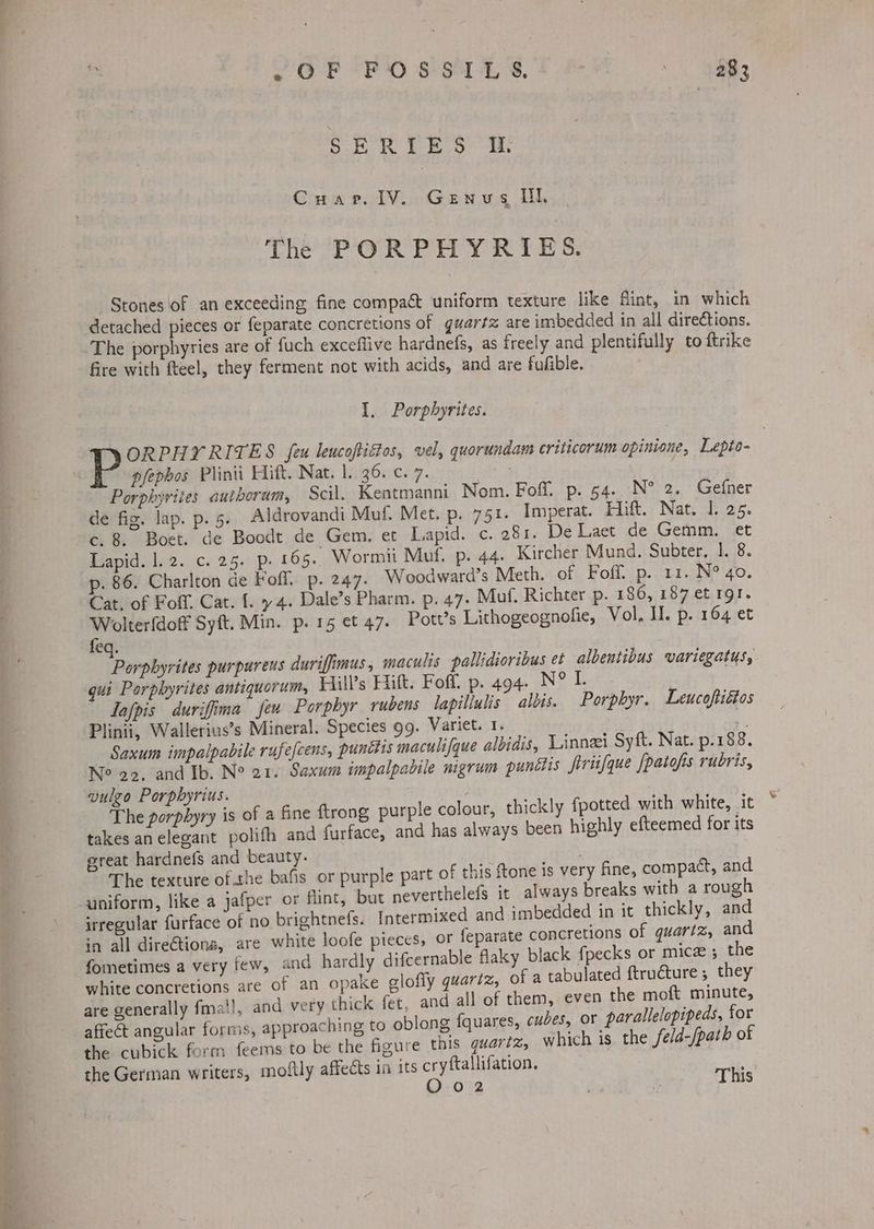 SERIES i. Cuarp. lV. Genvsg Ill. The PORPHYRIES. Stones of an exceeding fine compact uniform texture like Mint, in which detached pieces or feparate concretions of guartz are imbedded in all directions. fire with fteel, they ferment not with acids, and are fufible. I. Porphyrites. WRORPHY RITES feu leucofiétos, vel, quorundam criticorum opinisne, Lepto- pfephos Plinii Hitt. Nat. 1. 36. c. 7. | Porphyrites authoram, Scil, Kentmanni Nom. Foff. p. 54. N° 2. Gefner de fig. lap. p. 5. Aldrovandi Muf. Met. p. 751. Imperat. Hift. Nat. 1. 25. c. 8. Boet. de Boodt de Gem, et Lapid. c. 281. De Laet de Gemm. et Lapid. 1.2. c. 25. p. 165. Wormii Muf. p. 44. Kircher Mund. Subter, 1. 8. p. 86. Charlton de Fofl. p. 247. Woodward’s Meth. of Foff. p. 11. N° 40. Cat, of Foif, Cat. {. 4. Dale’s Pharm. p. 47. Muf. Richter p. 186, 187 et gl. Leann Syft. Min. p.15 et 47. Pott’s Lithogeognofie, Vol, II. p. 164 et eq. Porpbyrites purpureus duriffimus , maculis pallidioribus et albentibus variegatus, qui Porphyrites antiquorum, Hill's Hitt. Foff. p. 494. N° L Tafpis duriffima feu Porphyr rubens lapillulis albis. Porphyr. Leucoftiétos Plinii, Wallerius’s Mineral. Species 99. Variet. 1. | 1 Saxum impalpabile rufefcens, punttis maculifque albidis, Linneei Syft. Nat. p.188. Ne 22. and Ib. N° 21. Saxum impalpabile migrum punétis firiifque /paiofs rubris, vulego Porpbyrius. The porphyry is of a fine ftrong purple takes anelegant polifh and furface, and great hardnefs and beauty. The texture of. the bafis or purple part of this ftone is very fine, compact, and helefs it always breaks with a rough irregular furface of no brightnefs. Intermixed and imbedded in it thickly, and in all direétiona, are white loofe pieces, oF feparate concretions of quartz, and fometimes a very few, and hardly difcernable flaky black fpecks or micz 5 the white concretions are of an opake glofly quartz, of a tabulated ftructure; they are generally fma!!, and very thick fet, and all of them, even the moft minute, affect angular forms, approaching to oblong fquares, cubes, or parallelopipeds, for the cubick form feems to be the figure this quartz, which is the fe/d-/path of the German writers, moftly affects in its cryftallifation. oF O02 ; * This colour, thickly fpotted with white, it has always been highly efteemed for its