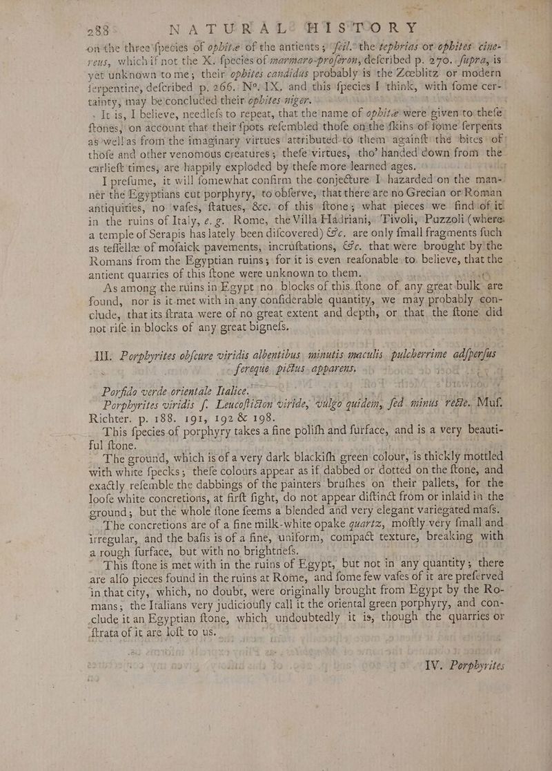 onthe three'fpecies of opbite of the antients 5 feil. the tephrias or opbites: cine reus, whichif not the X. fpecies of marmaro-proferon, defcribed p. 270. fupra, is yet unknown tome; their opbites candidas probably is the Zeeblitz or modern jerpentine, defcribed p, 266. Ne, 1X. and this {pecies I think, with fome cer- tainty, may beconcluced their ophites niger. Le) TN b LANs | . It is, I believe, needlefs to repeat, that che'‘name of ophite2 were piven ‘to thefe franes, ‘on account that their fpots refembled thofe onthe {kins of fome’ ferpents as welbas fromthe imaginary virtues’ attributed-to them againft: the obices ‘of: thofe and other venomous creatures; thefe’virtues, tho’ handed down from the carlieft times, are happily exploded by thefe more learned ages. sft I prefume,. it will fomewhat confirm the conjecture I. hazarded‘on the man- ner the Egyptians cut porphyry, to obferve, that there are no Grecian or Roman antiquities, no ‘vafes, ftatues, &c. of this ftone; what pieces: we find of it. in the ruins of Italy, e.g. Rome, the Villa Hadriani, ‘Tivoli, Puzzoli (where: a temple of Serapis has lately been difcovered) &c. are only {mall fragments fuch as teflellae of mofaick pavements, incruftations, &%c. that were brought by the Romans from the Egyptian ruins; for it is even reafonable to. believe, that the antient quarries of this {tone were unknown to them. Oey As among the ruins in Egypt no_ blocks of this. ftone of any great bulk are found, nor is it-met with in,any confiderable quantity, we may probably con- clude, that its ftrata were of no great extent and depth, or that the ftone did not rife.in- blocks of any great bignedls. Il. Porphyrites obfcure viridis albentibus minutis maculis. pulcherrime adfperfus . fereque picius. apparens. Ene vere CyTF* t 4 Porfido verde orientale Ttalice.” | Mar | tee Porphyrites viridis f. Leucoftidton viride, vulgo quidem, fed minus rete. Muf. Richter. p. 188. 191, 192 & 198. | This fpecies. of porphyry takes a fine polifh and furface, and is a very beauti- ful ftone. fy Loa The ground, which is of a very dark blackifh green colour, is thickly mottled with white fpecks; thefe colours appear as if dabbed or dotted on the ftone, and exactly refemble the dabbings of the painters bruthes on their pallets, for the loofe white concretions, at firft fight, do not appear diftiné& from or inlaid in the ground; but the whole flone feems a blended and very elegant variegated mals. The concretions are of a fine milk-white opake quartz, moftly very {mall and irregular, and the bafis is of a fine, uniform, compact texture, breaking with a rough furface, but with no brightnefs. | This ftone is met with in the ruins of Egypt, but not in any quantity; there are alfo pieces found in the ruins at Rome, and fome few vafes of it are preferved ‘in that city, which, no doubt, were originally brought from Egypt by the Ro- — mans; the Italians very judicioufly call it the oriental green porphyry, and con- clude it an Egyptian ftone, which undoubtedly it is, though the quarries or Strata of it are loft to us. IV. Porpbyrites