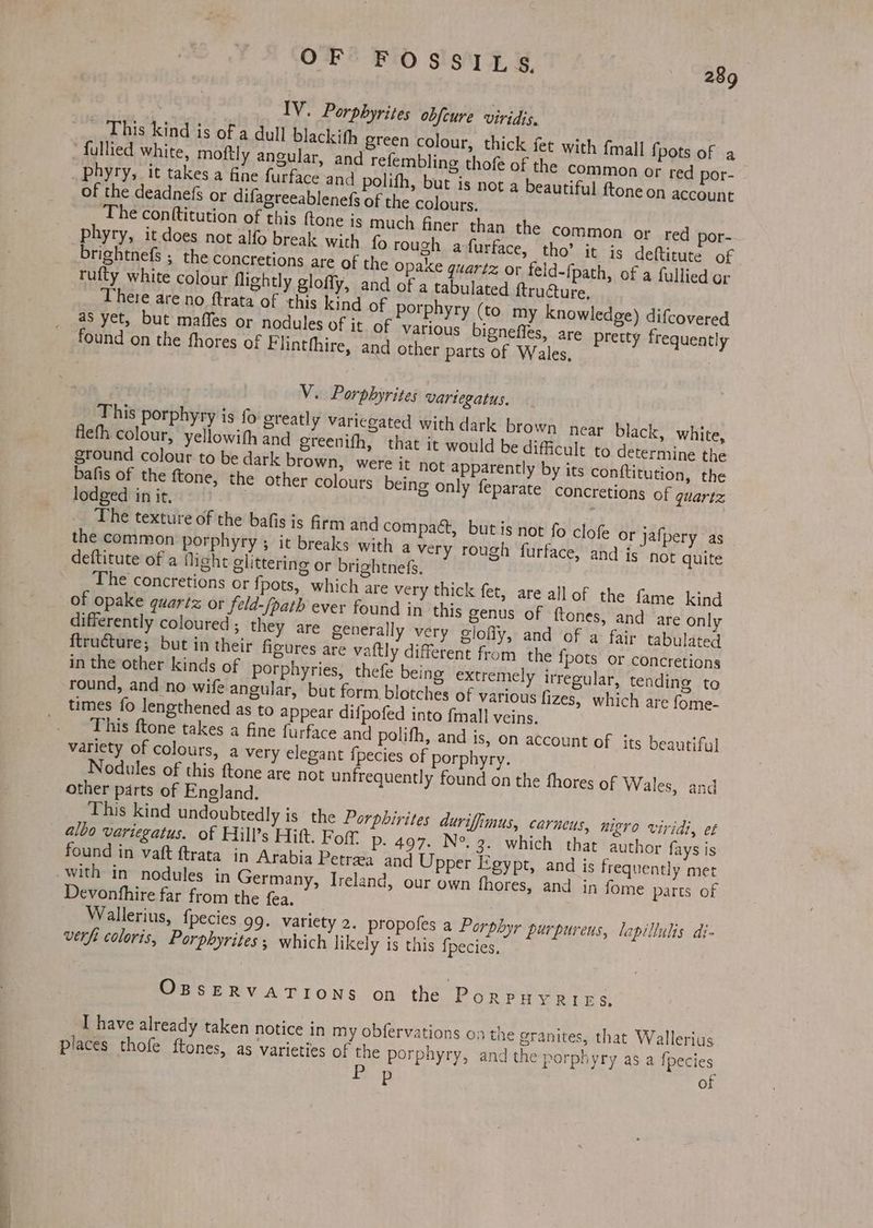 _ This kind is of a dull blackith green colour, thick fet with {mall {pots of a fullied white, moftly angular, and refembling thofe of the common or red por- of the deadnefs or difagreeablenefs of the colours. rufty white colour flightly glofly, and of a tabulated ftructure, There are no ftrata of this kind of porphyry (to my knowledge) difcovered as yet, but maffes or nodules of it of various bigneffes, are pretty frequently found on the fhores of F linthhire, and other parts of Wales, V. Porphyrites vartegatus. This porphyry is fo greatly variegated with dark brown near black, white, flefh colour, yellowith and greenifh, that it would be difficult to determine the ground colour to be dark brown, were it not apparently by its conftitution, the vane - the ftone, the other colours being only feparate ‘concretions of quartz lodged in it, The texture of the bafis is frm and compact, but is not fo clofe or jafpery as the common porphyry ; it breaks with a very rough furface, and is not quite of opake quartz or feld-/path ever found in. this genus of ftones, and are only differently coloured ; they are generally very glofiy, and of a fair tabulated {tructure; but in their figures are vaftly different from the {pots or concretions in the other kinds of porphyries, thefe being extremely irregular, tending to round, and no wife angular, but form blotches of various fizes, which are fome- times fo lengthened as to appear difpofed into fmall veins. This ftone takes a fine furface and polifh, and is, on account of its beautiful variety of colours, a very elegant fpecies of porphyry. Nodules of this ftone are not unfrequently found on the fhores of Wales, and other parts of England. This kind undoubtedly is the Porpbirites duriffimus, carneus, nigro viridi, et albo variegatus. of Hill’s Hitt. Fof. P- 497. N°. 3. which that author fays is found in vaft ftrata in Arabia Petreea and Upper Egypt, and is frequently met with in nodules in Germany, Ireland, our own fhores, and in fome parts of Devonfhire far from the fea, Wallerius, f{pecies 99. variety 2. propofes a Porphyr purpureus, lapillulis di- verft coloris, Porphyrites ; which likely is this fpecies, OBSERVATIONS on the PorpHYRins. I have already taken notice in my obfervations oa the granites, that Wallerius places thofe ftones, as varieties of the porphyry, and the porphyry as a Ipecies se es of