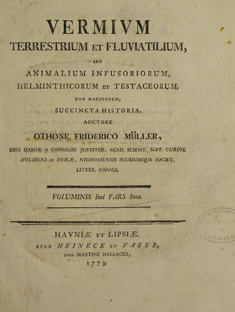 VERMIVM TERRESTRIUM it FLUVIATILIUM, SEU ANIMALIUM INFUSORIORUM, HELMINTHICORUM et TESTACEORUM, NON MARINORUM, SUCCINCTA HISTORIA, AUCTORE OTHONE FRIDERICO MULLER, / .i ^ . '■ r v <• t\ -i : '• ^ V, W . - .-V» ^ ^ . REGI DANIJE A CONSILIIS JUSTITUE, ACAD. SCIENT. NAT. CURIOS, H0LA1ENS et BOIC/E, NIDROSIENSIS PLURIUMQUE SOCIET. LITTER. SODALI. VOLUMINIS Imi PARS Ima, HAVNIiE et LiPSIiE. apud HEINECK et FABER, typis MARTINI HALLAGER, 1 7 7 3’ t