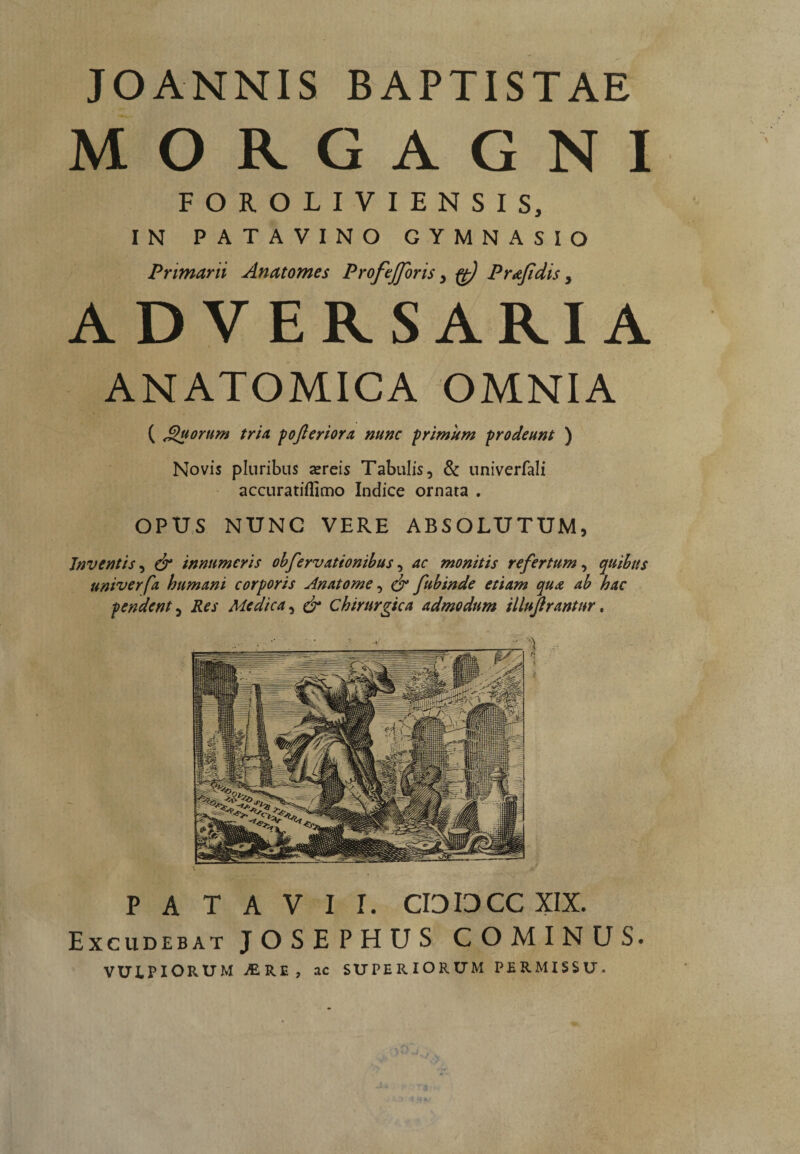 JOANNIS BAPTISTAE MORGAGNI FOROLIVIENSIS, IN PATAVINO GYMNASIO Primarii Anatomes Profejforis, ft) Prajidis, ADVERSARIA ANATOMICA OMNIA ( JQuorum tria, pofteriora nunc primum ■prodeunt ) Novis pluribus a»reis Tabulis, & univerfali accuratiflimo Indice ornata . OPUS NUNC VERE ABSOLUTUM, Inventis, & innumeris obfervationibus, ac monitis refertum, quibus univerfa humani corporis Anatome, & fubinde etiam qua ab hac pendent 5 Res Medica, & Chirurgica admodum illujirantnr, PATAVII. CIOIOCC XIX. Excudebat JOSEPHUS COMINUS.