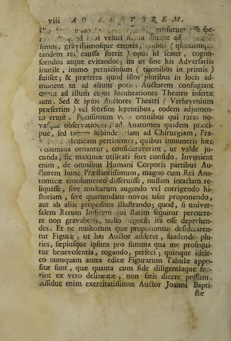 » o V t&O id j LA veluti .n 'V, > r,i„. '■^h (pe- eluci rii^au duient ad, * md/;if /imds, gravirsimorque errpres, quibus ( q/urcumq^v tandem rei cauda fuerit ) opus id fcacet , cogno- Icendos aeque evitandos; ita uc fine his Adverfariis inutile , immo perniciofiim ( tironibus in primis ) fuitfet; & praterea quod illos pluribus in locis ad¬ monent ut ad alium potu > Audorem confugiant qmm ad illum cujus lucubrationes Theatro infertx mnt. Sed & iplos Audores Theatri ( Verheyenium praefertim ) vel feorfim legentibus, eodem adjumen¬ to erunt . Potiffimum vc > omnibus qui raras no- vaC^e obfervatioi, es, ad Anatomen quidem praeci- pue, fed ta>r~n fubinde riam ad Chirurgiam, Pra- v - : Medicam pertinentes, quibus innumeris haec Volumina ornantur, confideraverint , ut valde ju¬ cunda, fic maxima utilitati fore confido. Invejnient enim , de omnibus Humani Corporis partibus Au¬ dorem hunc Praeftantiffinuim, magno cum Rei Ana¬ tomicas emolumento' difleruifle, nullam intadam re- liquifle, five multarum augendo vel corrigendo hi- floriam , five quarumdam novos ullis proponendo, aut ab aliis propofitos illuftrando; quod, fi univer- falem Rerum Indicem qui flatini fe^uitur percurre¬ re noti gravabt/^s, nullo negotih ita efle deprehen¬ des. Et ne multorum qua: proponuntur defideAaren¬ tur Figma: > ut has Audor adderet, luadende plu¬ ries, fepiufque ipfum pro fumma qua me profequi- tur benevolentia, rogando, perfeci; quinque idcir¬ co numquam antea edita: Figurarum Tabube appo- ficae funt, quae quanta cum fide diligentiaque fue¬ rint ex vero delineatae , non fatis dicere poffum. ^iifidue enim exercitatififumis Audor Joanni Bapti- ftae