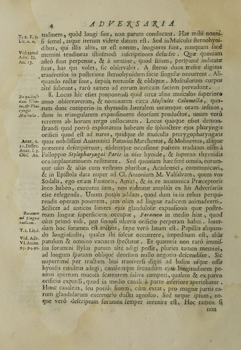 JLic. n. n. Vid.tame Adv. II. An. 13. Ve quibuf- Jam Uvh- & Vba- ryngir M u/ chUs . Anae. e. 11. Differ. Auat. J. 3. ObC An. foramen *td Lingua radicem. T.i. Lit.L Vid. Adv. VI.Anim. 4 A D V E \ S A \1 A tudinem, quod longi fint, non parum conducant. Has mihi nonni- fi femel, atque iterum videre datum effc. Sed in Mulculis flernohyoi- dibus, qui illis aliis, ut efl notum, longiores funt, nunquam fane memini tendineas ifliufmodi inferiptiones defuifse . Qua? quoniam adeo funt perpetua?, & a nemine, quod fciam, perfpicue indicata? funt, has qui volet, fic obfervabit. A flerno duos trefve digitos tranfverlbs in polleriore llernohyoidum facie Enguio? occurrent. Ali¬ quando redla? funt, icepiu^ tortuofa? & obliqua?. Mufculorum corpus alte fubeunt, raro tamen ad eorum anticam faciem pervadunt . 8. Locus hic efset proponendi quid circa alios mufculos fuperior® anno oblervaverim, & nominatim circa Mufculos Columella, quo¬ rum duos comperio in thyroidis lateralem utramque oram infixos , duos in triangularem expanfionem deorfum produdfos, unum vero teretem ab horum tergo collocatum .. Locus quoque efset demon- ftrandi quid porro exploratum habeam de fphin&ere ejus pharyngis orificii quod eh ad nares, quidque de mufculis pterygopharyngeis quos nobiliflimi Anatomici Patavini Marchettus, &Molinettus, aliique preterea deferipierunt j eademque occafione pofsem traditam olim a Falloppio Stylopharyngei Paris in olse hyoide, & liiperna- thyroidis ora implantationem reflituere . Sed quoniam hecfere omnia, eorum- que ulus & alias cum veftrum pluribus, Academici, communicavi.*. & in Epiflola data nuper ad Cl. Antonium M. Valfalvam , quem vos Sodalis, ego etiam Fautoris, Amici, & in re anatomica Preceptoris loco habeo, exeeutus lum, non videntur amplius ex his Adverfariis efse relegenda. Unum potitis addam,quod dum iniis rebus perqui¬ rendis operam ponerem, jam olim ad lingua? radicem animadverti. Scilicet ad anticos limites ejus glandulofa? expanfionis qua? poflrs- mam lingua? fuperficiem- occupat , Foramen in medio hiat , quod cum primo vidi, pro finuofi ulceris orificio perperam habui. Inter¬ dum hoc foramen eft arctius, fa?pe vero latum eff. Papillis aliquan¬ do longiulculis, quales ihi folent occurrere, impeditum elf, alias patulum & omnino vacuum fpedfatur. Et quamvis non raro immif- fus foramini flylus parum alte adigi poflit, pluries tamen memini, ad longum fpatium oblique deorfum nullo negorio defcendifse . Sic nuperrime per t radium bini tranfverfi digiti ad baflm ufque offis hyoidis eundem adegi j canalemque fecundum ejus- longitudinem pe¬ nitus apertum mucofa fcatentem faliva comperi, qualem & ex parvo orificio expredi, quod in medio canali a parte inferiore aperiebatur * Hunc canalem, feu potius finum, cum extat, pro magnae partis ea- rum glandularum excretorio dudiu agnofeo. Sed neque ipfum, ne¬ que vero defcripmm foramen femper invenire eft, Hoc tamen. ^ non