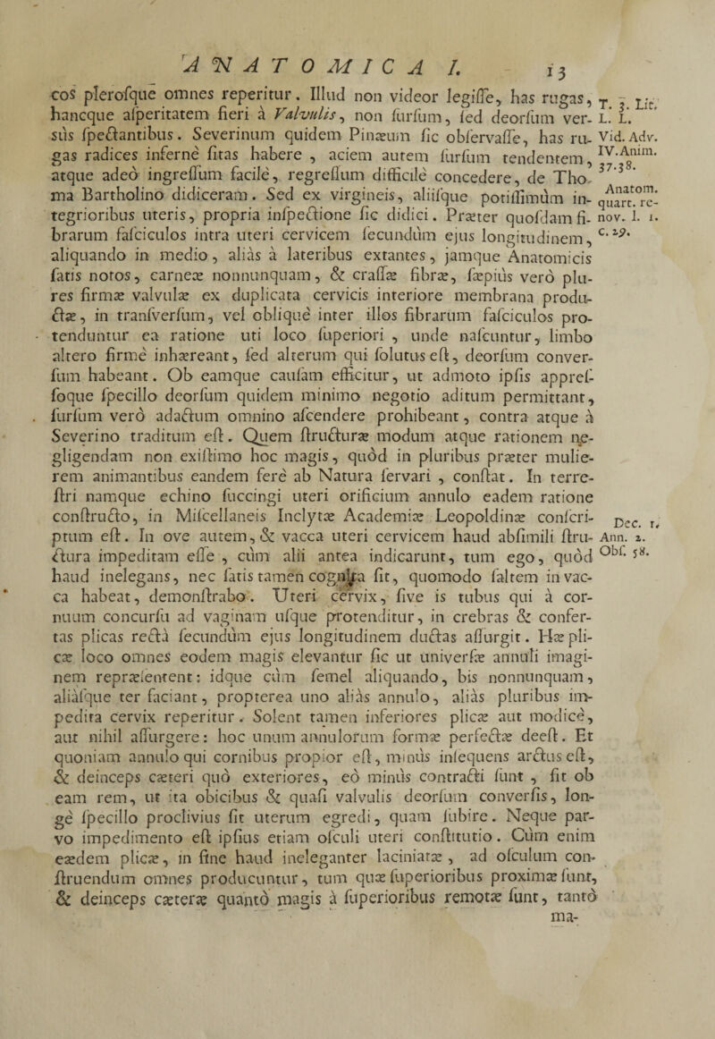 COS plerofqae omnes repentur. Illud non videor legifTe, has rugas, T - Lft hancque afperitatem fieri a Valvulis, non furfum, fed deorfum ver-i. i’ sus fpedantibus. Severinum quidem Pinaeum fic obfervaffe, has ru- Vid-Adv-. gas radices inferne fitas habere , aciem autem furfum tendentem, Iv-Amm* atque adeo ingreflum facile, regreflum difficile concedere, de Tho- 3 ma Bartholino didiceram. Sed ex virgineis, aliifque potiffimum in-°rc- tegrioribus uteris, propria infpedione fic didici. Prxter quofdamfi- nov. i. i. brarum fafciculos intra uteri cervicem fecundum ejus longitudinem, c* aliquando in medio, alias a lateribus extantes, jamque Anatomicis fatis notos, carnece nonnunquam, & craffse fibrx, fepius vero plu- res firmae valvulae ex duplicata cervicis interiore membrana produ- das, in tranfverfum, vel oblique inter illos fibrarum fafciculos pro¬ tenduntur ea ratione uti loco fuperiori , unde nafcuntur, limbo altero firme inhaereant, fed alterum qui folutuseft, deorfum conver- fum habeant. Ob eamque caufam efficitur, ut admoto ipfis appref- foque fpecillo deorfum quidem minimo negotio aditum permittant, furfum vero ada&um omnino afcendere prohibeant, contra atque a Severi no traditum efh. Quem flrudurae modum atque rationem ne- gligendam non exiffimo hoc magis, quod in pluribus praeter mulie¬ rem animantibus eandem fere ab Natura fervari , confiat. In terre- firi namque echino fuccingi uteri orificium annulo eadem ratione confirudo, in Mifcellaneis Inclytae Academiae Leopoldinae confer i- D,,c • ptum efi. In ove autem, & vacca uteri cervicem haud abfimili firu- Ann. z. dura impeditam efle , cum alii antea indicarunt, tum ego, quod ob1, 5*' haud inelegans, nec fatis tamen cogn^a fit, quomodo faltem in vac¬ ca habeat, demonfirabo. Uteri cervix, five is tubus qui a cor¬ nuum concurfu ad vaginam ufque protenditur, in crebras & confer¬ tas plicas refla fecundum ejus longitudinem dudas affurgit. Hae pli¬ cae loco omnes eodem magis elevantur fic ut univerfae annuti imagi¬ nem reprxientent: idque cum femel aliquando, bis nonnunquam, aliafque ter faciant, propterea uno alias annulo, alias pluribus im¬ pedita cervix reperitur. Solent tamen inferiores plicae aut modice, aut nihil adurgere: hoc unum annulorum formae perfedx deefi. Et quoniam annulo qui cornibus propior efi, minus inlequens ardus efi, & deinceps exteri quo exteriores, eo minus contradi fiant , fit ob eam rem, ut ita obicibus & quafi valvulis deorfum converfis, lon¬ ge fpecillo proclivius fit uterum egredi, quam fubire. Neque par¬ vo impedimento efi ipfius etiam ofculi uteri conftitutio. Ciim enim exdem plicx, in fine haud ineleganter laciniarx , ad ofculum con- diruendum omnes producuntur, tum queefuperioribus proximae funt, & deinceps exterae quanto magis a fuperioribus remotae funt, tantd