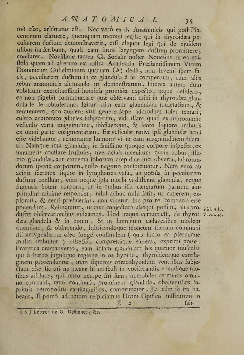 I ANATOMICA I. ss md efse, arbitratus eft. Nec vero ex iis Anatomicis qui poft Pla¬ centinum claruere, quemquam memini legifse qui in thyroidrea pe¬ culiarem duftum demonftraverit, etfi aliquot legi qui de ejufdem ufibus ita fcribunt, quali eam intra laryngem du&um promittere, conflaret. Noviflime' tamen CI. Sodalis nofler Nouefius in ea epi- flola quam ad alterum ex noftra Academia Prseftantiffimum Virum Dominicum Gulielminum quartam (b) dedit, non levem fpem fa¬ cit, peculiarem duftum in ea glandula a fe compertum, cum aliis rebus anatomicis aliquando iri demonftratum . Interea autem dum vobifcum exercitatiflimi hominis promifsa expefto, atque defidero, ea non pigebit communicare qua? oblervanti mihi in thyroidea glan¬ dula fe fe obtulerunt. Igitur cum eam glandulam tumefaciam, & renitentem j quo quidem vitii genere fa?pe admodum folet tentari •, cultro anatomico pluries fubjecerim, vidi illam quali ex fubrotundis veliculis varia magnitudine, fubflavoque, & lento liquore imbutis ex omni parte coagmentatam. Ea?veficula? nativi ipfi glandula? acini efse videbantur, remorantis humoris vi in eam magnitudinem dilata¬ ti . Namque ipfa glandula, in fanillimo quoque corpore infpe<fla,ex innumeris conflare fruftulis, five acinis invenitur: qui in bobus, iflh- mo glandula,aut extrema loborum crepidine luci obverla, fubrotun¬ dorum fpecie corporum, nullo negotio conlpiciuntur. Num vero ab acinis fecretus liquor in lymphatica vafa, an potius in peculiarem duftum confluat, cum neque ipfa morbi vi diflenta glandula, neque ingentia boum corpora, ut in quibus illa ceterarum partium am¬ plitudini minime refpondet, nihil adhuc mihi fatis, ut cuperem, ex¬ plorati , & certi praebuerint, non videtur hic pro re comperta efse ponendum. Relinquitur, ut quid conjedura alsequi pollim, aliis pro-vid. Adv. duflis obfervationibus videamus. Illud itaque certumeft, de thyroi- v.An.4y. da?a glandula & in boum , Sc in hominum cadaveribus mollem quendam, & obliniendo, lubricandoque idoneum fuccum communi ifti amygdalarum oleo longe conflmilem ( quo fucco ea plernnque multo imbuitur ) difseffa, comprefsaque eadem, exprimi pofse. Praeterea animadverto, eam ipfarn glandulam his quatuor mufculis qui a flerno jugulique regione in os hyoide, thyroidemque cartila¬ ginem protenduntur, item fupernis coracohyoidum ventribus fubje- fitam efse fic uti nequeant hi mufculi in vociferandi, edendique mo¬ tibus ad fuos, qui retro nempe firi funt, immobiles terminos omni¬ no contrahi, quin continuo, prominens glandula, obnitentibus in- primis retropofltis cartilaginibus, comprimatur . Ea cum fe ita ha¬ beant, fi porro ad notum refpiciamus Divini Opificis inftitutum in E 2 fali- C b ) iettres de G. Deinoues, Scc.