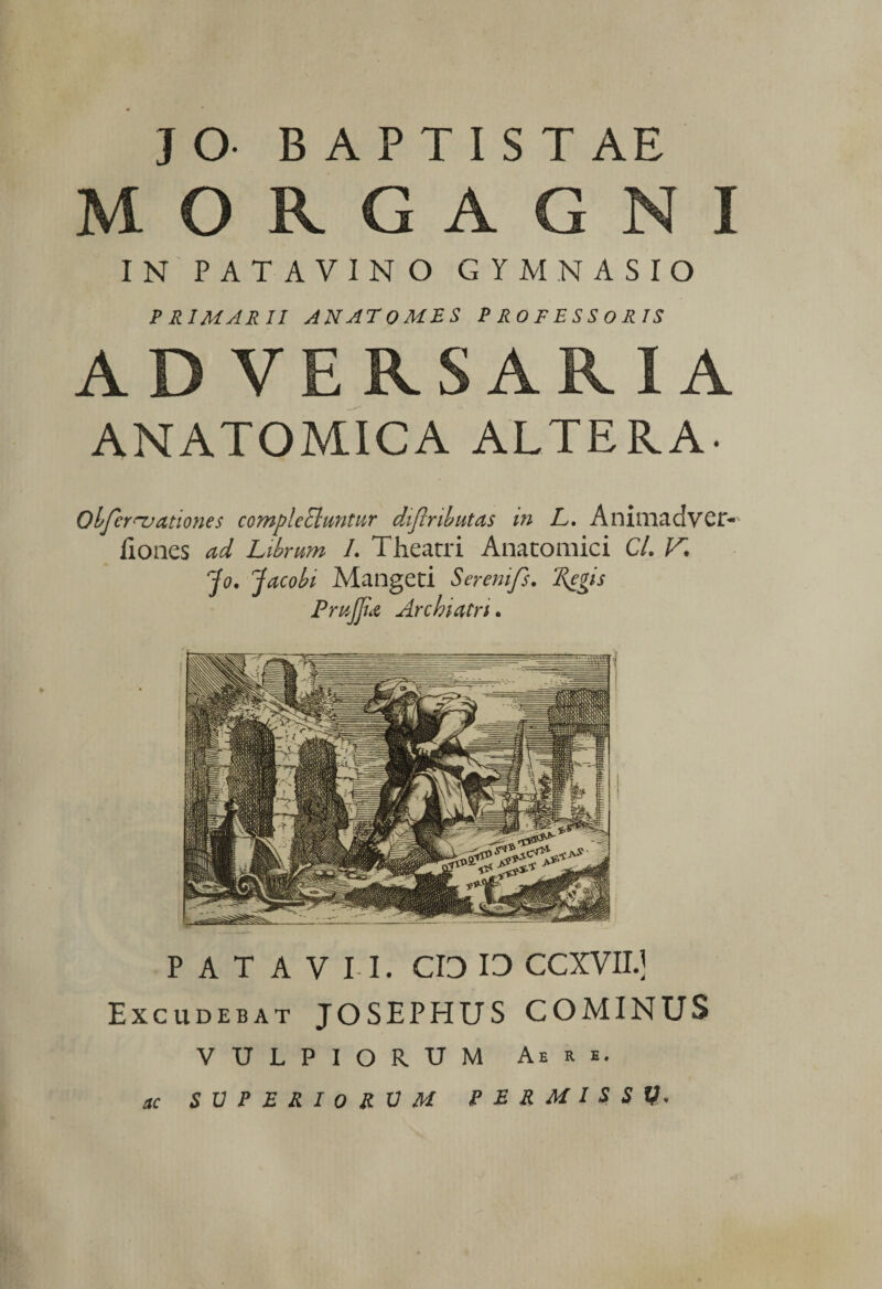 MORGAGNI IN PATAVINO GYMNASIO PRIMARII ANATOMES PROFESSORIS ADVERSARIA ANATOMICA ALTERA- Obfcr^ationes compleElmtur diflributas m L. Animadvci> fiones ad Librum L Theatri Anatomici Cl. V. Jo. Jacobi Mangeti Seremfs. 'Regis PmJJid Archiatri. PATAVII. CIO IO CCXVII.] Excudebat JOSEPHUS COMINUS VULPIORUM Aere. SVPERIoRUM PERMISSI). ac