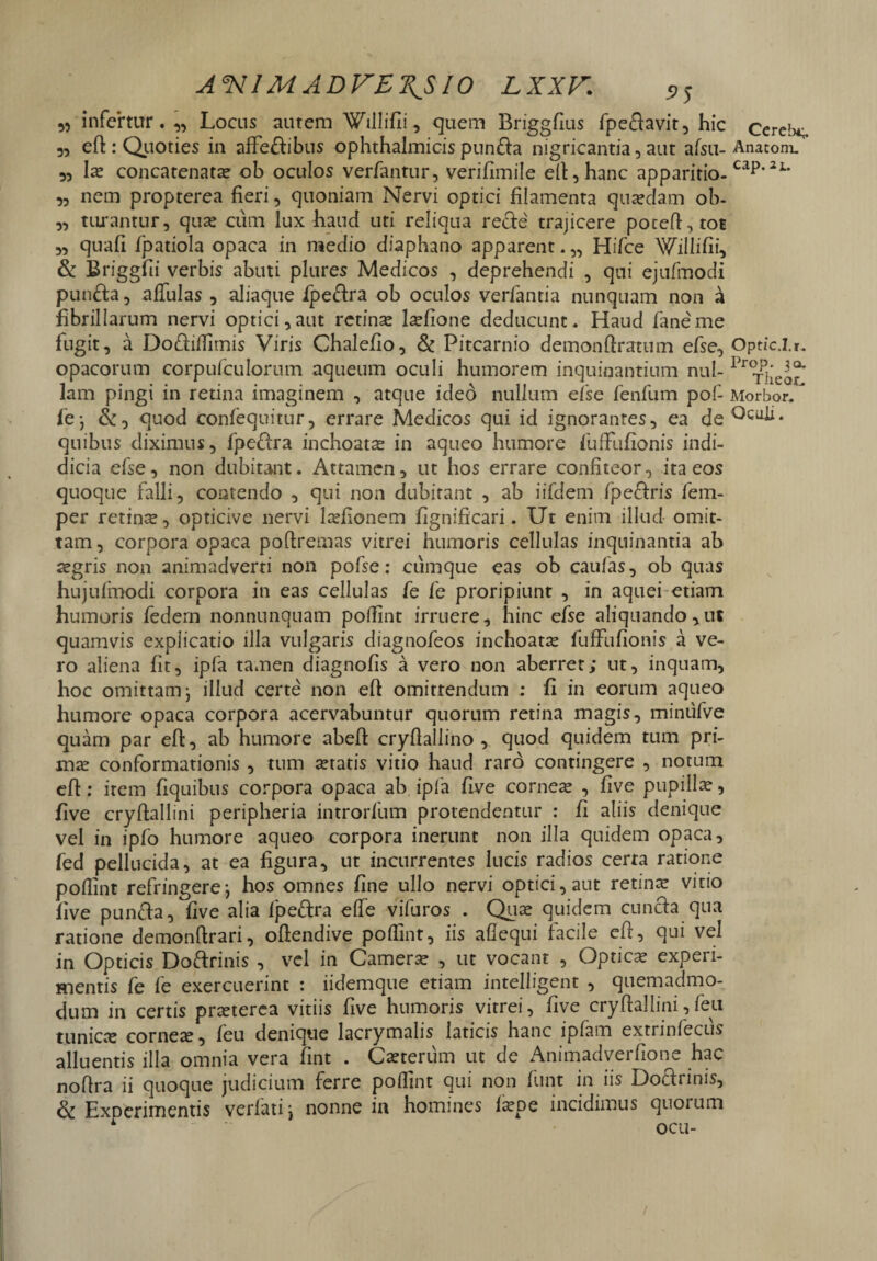 infertur. „ Locus autem Willifii, quem Briggfius fpedavit, hic Cercb*; 5, efi: Quoties in affedibus ophthalmicis punda nigricantia, aut afsu- Anatom. 33 Ia* concatenata: ob oculos verfantur, verifimile efi, hanc apparitio-cap’21' ,3 nem propterea fieri, quoniam Nervi optici filamenta quaedam ob- „ turantur, qua: cum lux haud uti reliqua rede trajicere pocefi,tot 3, quafi fpatiola opaca in medio diaphano apparent. „ Hifce Willifii, & Briggfii verbis abuti plures Medicos , deprehendi , qui ejufmodi punda, alfulas , aliaque fpedra ob oculos verlantia nunquam non a fibrillarum nervi optici,aut retinae lsefione deducunt. Haud faneme fugit, a Dodilfimis Viris Chalefio, & Pitcarnio demonfiratum efse, Optic.lt. opacorum corpufculorum aqueum oculi humorem inquinantium nui- Pr<x]|ear* lam pingi in retina imaginem , atque ideo nullum efse fenfum pof- Morbor. fe*, &, quod confequitur, errare Medicos qui id ignorantes, ea de quibus diximus, fpedra inchoatae in aqueo humore fuffiufionis indi- dicia efse, non dubitant. Attamen, ut hos errare confiteor, ita eos quoque falli, comendo , qui non dubitant , ab iifdem fpedris fem- per retinae, opticive nervi laefionem fignificari. Ut enim illud omit¬ tam , corpora opaca poftremas vitrei humoris cellulas inquinantia ab aegris non animadverti non pofse: cumque eas ob caufas, ob quas hujufmodi corpora in eas cellulas fe fe proripiunt , in aquei etiam humoris federn nonnunquam pollint irruere, hinc efse aliquando,ut quamvis expiicatio illa vulgaris diagnofeos inchoatae fuffufionis a ve¬ ro aliena fit, ipfa tamen diagnofis a vero non aberret; ut, inquam, hoc omittam j illud certe non efi omittendum : fi in eorum aqueo humore opaca corpora acervabuntur quorum retina magis, miniifve quam par efi:, ab humore abeft cryftallino , quod quidem tum pri¬ mae conformationis , tum seratis vitio haud raro contingere , notum efi : item fiquibus corpora opaca ab ipfa five corneae , five pupillae, five cryfiallini peripheria introrfum protendentur : fi aliis denique vel in ipfo humore aqueo corpora inerunt non illa quidem opaca, fed pellucida, at ea figura, ut incurrentes lucis radios certa ratione pollint refringere^ hos omnes fine ullo nervi optici,aut retinae vitio five punda, five alia fpedra elfe vifuros . Quae quidem eunda qua ratione demonftrari, oftendive pollint, iis allequi facile cft, qui vel in Opticis Dodrinis , vel in Camerae , ut vocant , Optica? experi¬ mentis fe fe exercuerint : iidemque etiam intelligent , quemadmo¬ dum in certis praeterea vitiis five humoris vitrei, five cryfiallini,feu tunica: cornese, feu denique lacrymalis laticis hanc ipfam extrinfecus alluentis illa omnia vera fint . Caeteriim ut de Animadverfione hac nofira ii quoque judicium ferre pollint qui non funt in iis Dodrinis, & Experimentis verfati} nonne in homines la:pe incidimus quorum r ' ocu-