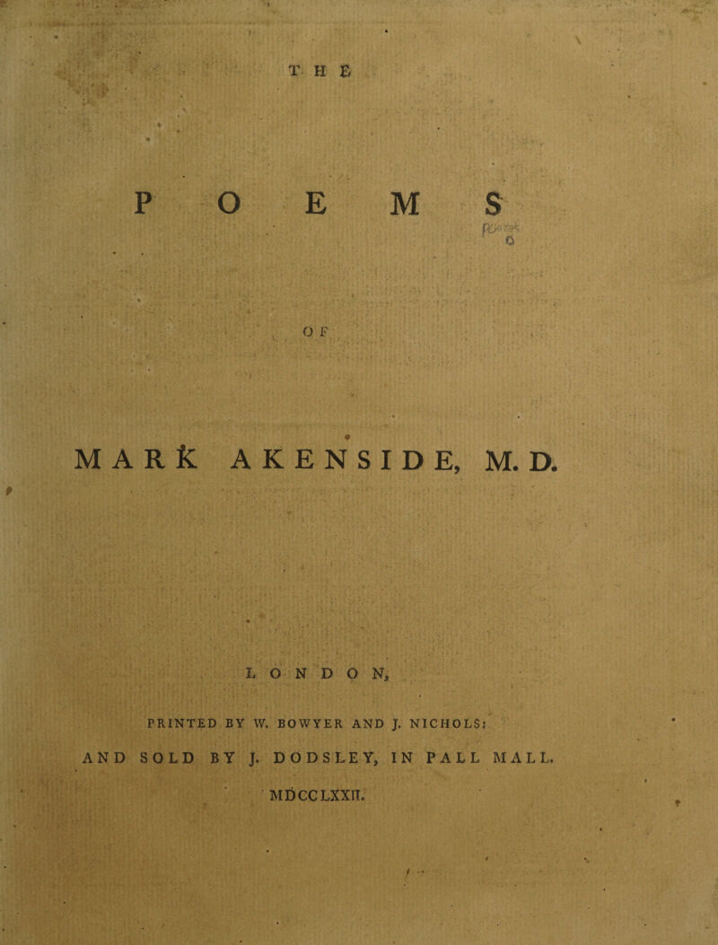 •> w • • - T H E OEMS - : k- O F M A R K AKENSIDE, M.D. LONDON, PRINTED BY W. BOWYER AND J. NICHOLSj AND SOLD BY J. DODSLEY, IN PALL MALL. MDCCLXXII. f 