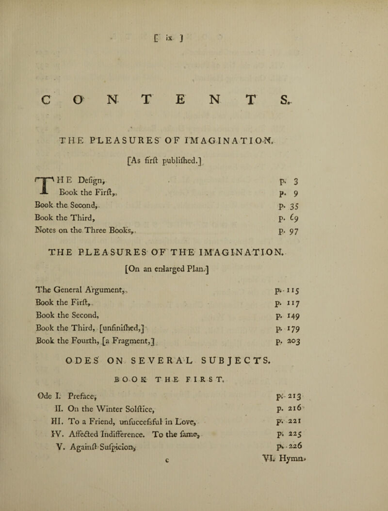 C O N TEN T S. THE PLEASURES OF IMAGINATION, [As firft publifhed.] np H E Defign, P- 3 A Book the Firft,, p. 9 Book the. Second,- P- 35 Book the Third, p. £9 Notes on the Three Books,. P* 97 THE PLEASURES OF THE IMAGINATION. [On an enlarged Plan,] The General Argument,. P- 115 Book the Firft, P- ll7 Book the Second, p. 149 Book the Third, [unfinifhed,] p. 179 Book the Fourth, [a Fragment,]} P- 203 ODES ON SEVERAL SUBJECTS. BOOK T H E FIRST, Ode I. Prefacej pi- 213 II. On the Winter Solftice, P* 216 III. To a Friend, unfuccefsful in Love, p; 221 IV. Affe&ed Indifference. To the fame;, pi 225 Y. Againft Sufjncion, p*. 226 VI. Hymn*