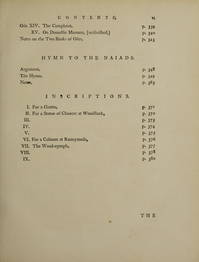 CONTENTS* *i Ode XIV. The Complaint, p. 339 XV. On Domeftic Manners, [unfinifhedj p. 340 Notes on the Two Books of Odes, p, 343 HYMN TO THE NAIADS. Argument, p. 348 The Hymn, p. 349 Notw, p- 363 INSCRIPTIONS. I. For a Grotto, p. 371 II. For a Statue of Chaucer at Woodltockj, p. 372 HI. P- 373 IV. p. 374 V. p. 375 VI. For a Column at Runnymede, p. 376 VII. The Wood-nymph, p. 377 VIII. p. 378 IX. p. 38°