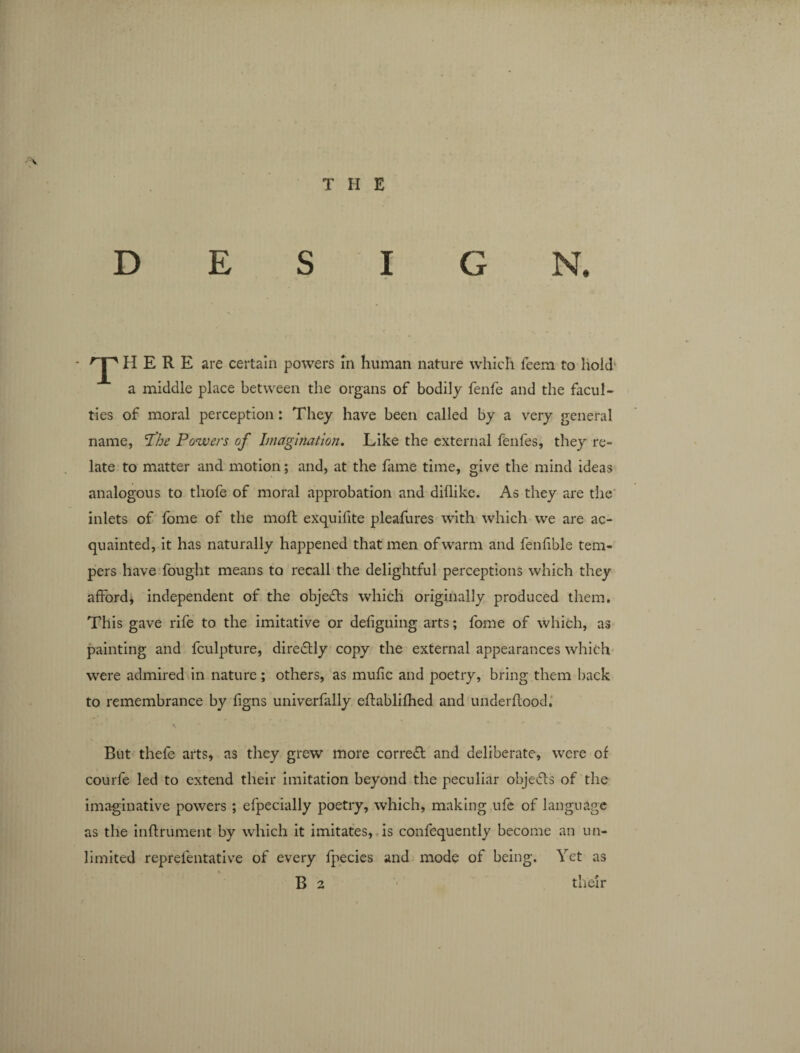 DESIGN. T HERE are certain powers in human nature which teem to hold a middle place between the organs of bodily fenfe and the facul¬ ties of moral perception: They have been called by a very general name, The Powers of Imagination. Like the external fenfes, they re¬ late to matter and motion; and, at the lame time, give the mind ideas analogous to thofe of moral approbation and diflike. As they are the inlets of fome of the moll exquifite pleafures with which we are ac¬ quainted, it has naturally happened that men of warm and fenfible tem¬ pers have fought means to recall the delightful perceptions which they afford* independent of the objects which originally produced them. This gave rife to the imitative or defigning arts; fome of which, as painting and fculpture, diredtly copy the external appearances which were admired in nature; others, as mulic and poetry, bring them back to remembrance by ligns univerfally ellablilhed and underltood. But thefe arts, as they grew more correct and deliberate, were of courfe led to extend their imitation beyond the peculiar objects of the imaginative powers ; efpecially poetry, which, making ufe of language as the inflrument by which it imitates, is confequently become an un¬ limited reprelentative of every fpecies and mode of being. Yet as B 2 their