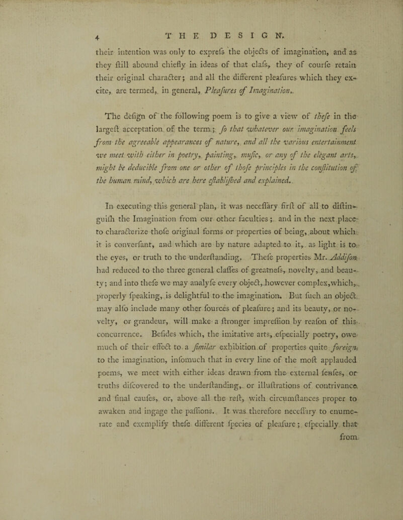 their intention was only to exp refs the objects of imagination, and' as- they flill abound chiefly in ideas of that clafs, they of courfe retain their original character; and all the different pleafures which they ex¬ cite, are termed,, in general, Pleafures of Imagination.. The defign of the following poem is to give a view of thefe in the large ft acceptation of. the term.; fo that whatever oar imagination feels from the agreeable appearances of nature, and all the various entertainment we meet with either in poetry, paintings mufic, or any of the elegant arts,, might be deducible from one or other of ihofe principles in the confitution of the human mind, which are here cftablifed and explained.. In executing-this general plan, it was necelfary ffrfl of all to diftin-- guifh the Imagination from cur other faculties ; and in the next place to characterize thofe original forms or properties of being, about which it is converfant, and which are by nature adapted to it, , as light is to the eyes, or truth to the underftanding. Thefe properties Mr. Addifom had reduced to the three general claffes of greatnefs, novelty, and beau- tv; and into thefe we may analyfe every objedt, however complex,which,, properly fpeaking, is delightful to the imagination. But fuch an object may alfo include many other fources of pleafure; and its beauty, or no¬ velty, or grandeur, will make- a fhonger impreffion by reafon of this-, concurrence. Befides which, the imitative arts, efpecially poetry, owe much of their effect to a fimilar exhibition of properties quite foreign* to the imagination, infomuch that in every line of the moft applauded poems, we meet with either ideas drawn from the- external fenfes, or truths difcovered to the underftanding, or illuftrations of contrivance, and final caufes, or, above all the reft, with circumftances proper to awaken and ingage the paffions. It was therefore necelfary to enume¬ rate and exemplify thefe different fpccies of pleafure; efpecially that from.