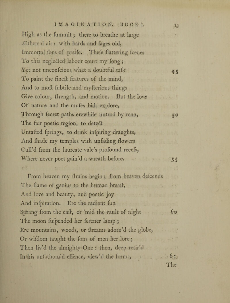 High as the fummit; there to breathe at large fEthereal air: with bards and fages old, Immortal fons of praife. Thefe flattering fcenes To this negle&ed labour court my fong; Yet not unconfcious what a doubtful talk ■» ' To paint the fineft features of the mind. And to moft fubtile and myflerious things Give colour, ftrength, and motion. But the love Of nature and the mufes bids explore, Through fecret paths erewhile untrod by man, The fair poetic region, to aetedl Untafted fprings, to drink infpiring draughts, And fhade my temples with unfading flowers Cull’d from the laureate vale’s profound recefs, Where never poet gain’d a wreath before* From heaven my ftrains begin ; from heaven defcends The flame of genius to the human breaft, And love and beauty, and poetic joy And infpiration. Ere the radiant fun Sprang from the eaft, or ’mid the vault of night The moon fufpended her ferener lamp ; Ere mountains, woods, or ftreams adorn’d the globe, Or wifdom taught the fons of men her lore; Then liv’d the almighty One : then, deep-retir’d In his unfathom’d eflence, view’d the forms,