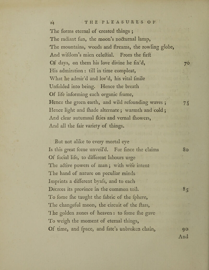 *4 The forms eternal of created things ; The radiant fun, the moon’s nocturnal lamp, The mountains, woods and ftreams, the rowling globe, And wifdom’s mien celeftial. From the firfi; Qf days, on them his love divine he fix’d, 70 His admiration : till in time compleat, What he admir’d and lov’d, his vital fmile Unfolded into being. Hence the breath Of life informing each organic frame, Hence the green earth, and wild refounding waves ; 75 Hence light and firade alternate; warmth and cold ; And clear autumnal fkies and vernal fhowers, And all the fair variety of things. But not alike to every mortal eye Is this great fcene unveil’d. For fince the claims 80 Of focial life, to different labours urge The a&ive powers of man; with wife intent The hand of nature on peculiar minds Imprints a different byafs, and to each Decrees its province in the common toil. 85 To fome Ihe taught the fabric of the fphere, The changeful moon, the circuit of the Bars, The golden zones of heaven: to fome fire gave To weigh the moment of eternal things, Of time, and fpace, and fate’s unbroken chalo, 90 And