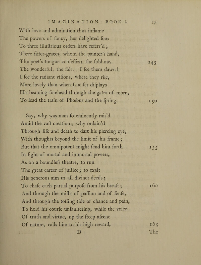 With love and admiration thus inflame The powers of fancy, her delighted fons To three illullrious orders have referr’d; Three filler-graces, whom the painter’s hand, The poet’s tongue confeffes; the fublime, 145 The wonderful, the fair. I fee them dawn ! I fee the radiant vifions, where they rife, More lovely than when Lucifer difplays H is beaming forehead through the gates of morn, To lead the train of Phoebus and the fpring. 150 Say, why was man fo eminently rais’d Amid the vail creation 3 why ordain’d Through life and death to dart his piercing eye, With thoughts beyond the limit of his frame; But that the omnipotent might fend him forth 155 In fight of mortal and immortal powers, As on a boundlefs theatre, to run The great career of juflice; to exalt His generous aim to all diviner deeds; To chafe each partial purpofe from his bread:; 160 And through the mills of pafiion and of fenfe, And through the tolling tide of chance and pain, To hold his courfe unfaultering, while the voice Of truth and virtue, up the Peep afcent Of nature, calls him to his high reward, D i65 The