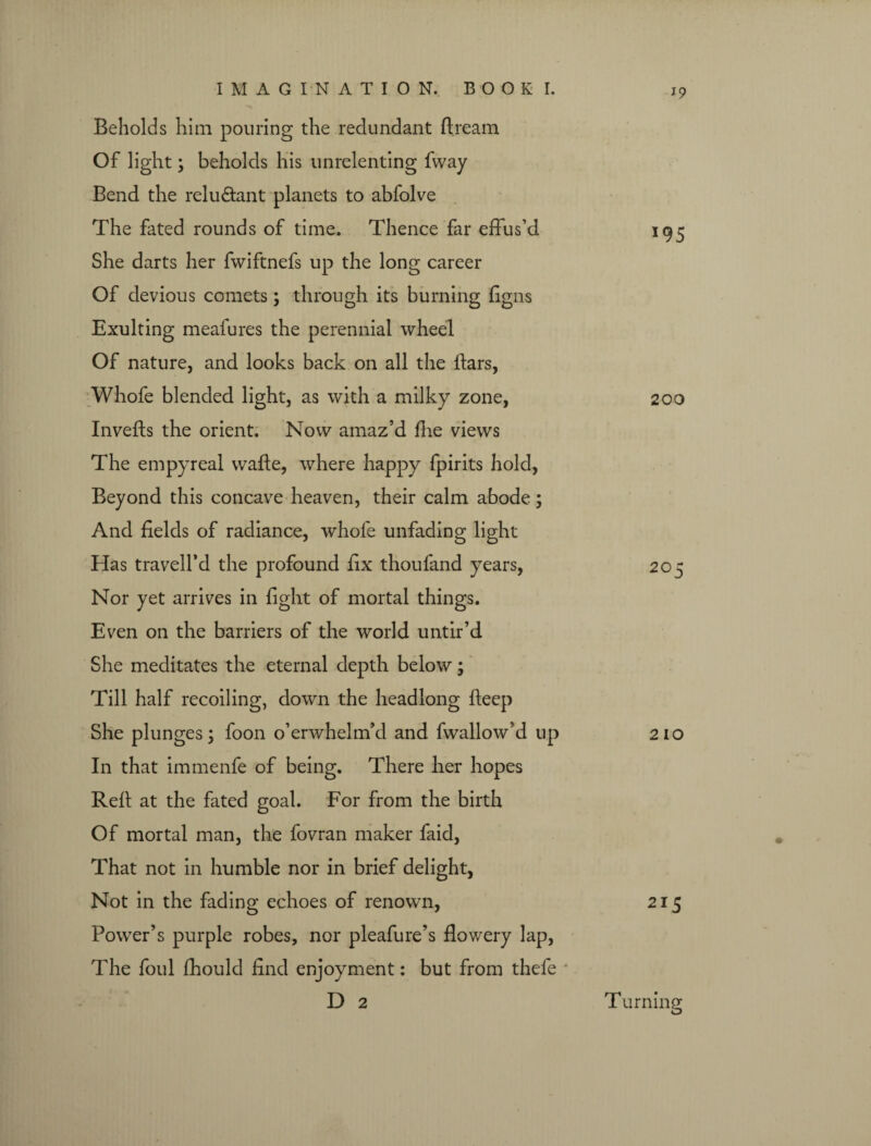 J9 Beholds him pouring the redundant ft ream Of light; beholds his unrelenting fway Bend the reluctant planets to abfolve The fated rounds of time. Thence far effus’d 195 She darts her fwiftnefs up the long career Of devious comets; through its burning ftgns Exulting mealures the perennial wheel Of nature, and looks back on all the liars, Whofe blended light, as with a milky zone, 200 Invefts the orient. Now amaz’d fhe views The empyreal wafte, where happy fpirits hold, Beyond this concave heaven, their calm abode; And fields of radiance, whofe unfading light Has travell’d the profound fix thoufand years, 205 Nor yet arrives in fight of mortal things. Even on the barriers of the world untir’d She meditates the eternal depth below; Till half recoiling, down the headlong fteep She plunges; foon o’erwhelm’d and fwallow’d up 210 In that immenfe of being. There her hopes Reft at the fated goal. For from the birth Of mortal man, the fovran maker faid, That not in humble nor in brief delight, Not in the fading echoes of renown, 215 Power’s purple robes, nor pleafure’s flowery lap, The foul fhould find enjoyment: but from thefe * D 2 Turning o