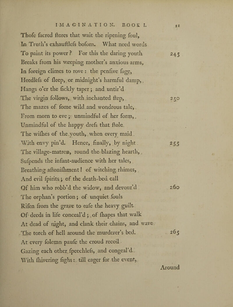 Thofe facred ftores that wait the ripening foul, In Truth’s exhauftlefs bofom. What need words To paint its power ? For this the daring youth Breaks from his weeping mother’s anxious arms. In foreign climes to rove : the penfive fage, Heedlefs of fleep, or midnight’s harmful damp,, Hangs o’er the fickly taper; and untir’d The virgin follows,, with.inchanted ftep,. The mazes of fome wild, and wondrous tale, From morn to eve unmindful of her form,, Unmindful of the happy drefs that dole. The wifhes of the.youth, when every maid. With envy pin’d. Hence, finally, by night The village-matron, round the blazing hearth,, Sufpends the infant-audience with her tales, Breathing aftonifhment! of witching rhimes, And evil fpirits; of the death-bed. call Of him who robb’d the widow, and devour’d The orphan’s portion; of unquiet fouls Rifen from the grave to eafe the heavy guilt, OF deeds in life conceal’d; of fhapes that walk At dead of night, and clank their chains, and wave The torch of hell around the murderer’s bed. At every folemn paufe the croud recoil Gazing each other, fpeechlefs, and congeal’d With fhivering fighs: till eager for the event,