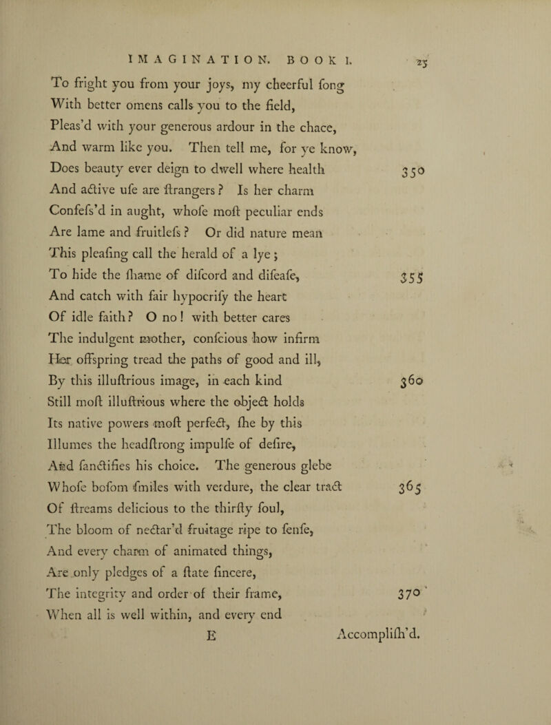 '25 To fright you from your joys, my cheerful fong With better omens calls you to the field, Pleas’d with your generous ardour in the chace, And warm like you. Then tell me, for ye know, Does beauty ever deign to dwell where health 350 And adtive ufe are ftrangers ? Is her charm Confefs’d in aught, whole moll peculiar ends Are lame and fruitlefs ? Or did nature mean This pleafing call the herald of a lye; To hide the lhame of difcord and difeafe, 355 And catch with fair hypoerify the heart Of idle faith? O no! with better cares The indulgent mother, confcious how infirm Her offspring tread the paths of good and ill-, By this illuftrious image, in each kind 360 Still rnofi illuftrious where the objedt holds Its native powers rnoft perfect, fhe by this Illumes the headftrong impulfe of defire. And fandtifies his choice. The generous glebe Whofe bofom fin lies with verdure, the clear tract 365 Of ftreams delicious to the thirfty foul, The bloom of nedtar’d fruitage ripe to fenfe, And every charm of animated things, Are only pledges of a ftate fincere, The integrity and order of their frame, 37° When all is well within, and every end E Accomplifh’d.