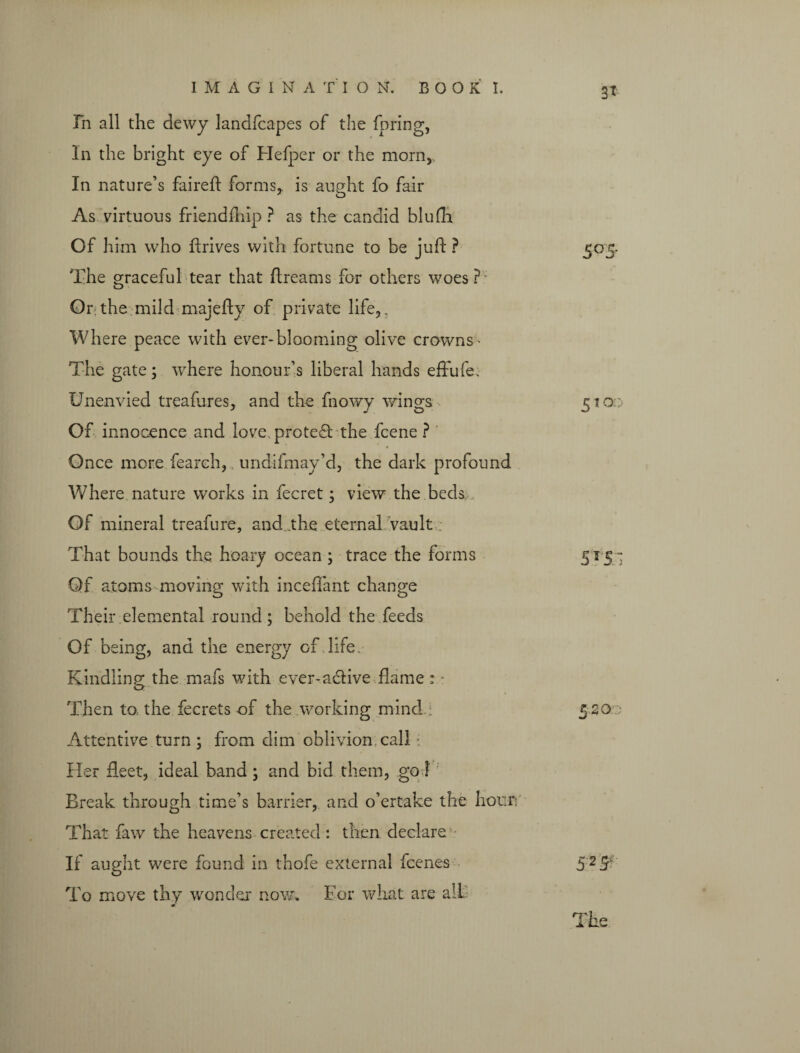 IMAGINATION. BOOKI Fn all the dewy landfcapes of the fpring, In the bright eye of Helper or the morn, In nature’s faireft forms, is aught fo fair 7 O As virtuous friendfhip ? as the candid blufli Of him who ftrives with fortune to be jufl ? The graceful tear that dreams for others woes? Or:the mild majefly of private life,. Where peace with ever-blooming olive crowns- The gate; where honour’s liberal hands effufe. Unenvied treafures, and the fnowy wings Of innocence and love protest the fcene ? Once more fearch, undifmay’d, the dark profound Where nature works in fecret; view the beds Of mineral treafure, and.the eternal vault That bounds the hoary ocean ; trace the forms 515- Qf atoms moving with inceflant change Their elemental round; behold the feeds Of being, and the energy of life. Kindling the mafs with ever-a&ive flame: • o Then to the fecrets of the working mind i 520.0 Attentive turn; from dim oblivion call Her fleet, ideal band ; and bid them, go! Break through time’s barrier, and o’ertake the hour: That faw the heavens created : then declare If aught were found in thofe external fcenes 52^ To move thy wonder* now. For what are all 5°5-