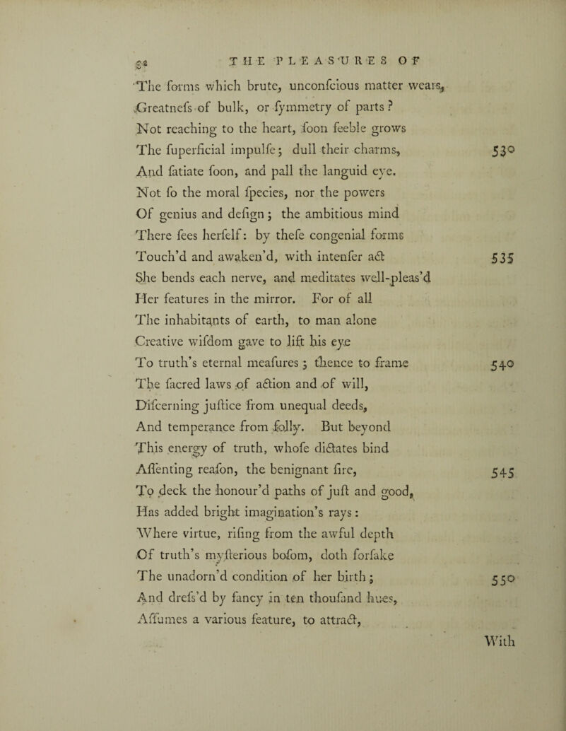 V The forms which brute, unconfcious matter wears, Greatnefs of bulk, or fymmetry of parts? Not reaching to the heart, foon feeble grows The fuperhcial impulfe; dull their charms, 53° And fatiate foon, and pall the languid eve. Not fo the moral fpecies, nor the powers Of genius and defign; the ambitious mind There fees herfelf: by thefe congenial forms Touch’d and awaken’d, with intenfer a£t 535 She bends each nerve, and meditates well-pleas’d Her features in the mirror. For of all The inhabitants of earth, to man alone Creative wifdom gave to lift his eye To truth’s eternal meafures ; thence to frame 540 The facred laws of adtion and of will, Difcerning juftice from unequal deeds. And temperance from folly. But beyond This energy of truth, whofe didtates bind Affenting reafon, the benignant fire, 545 To deck the honour’d paths of juft and good, Has added bright imagination’s rays: Where virtue, riling from the awful depth Of truth’s myfrerious bofom, doth forfake The unadorn’d condition of her birth ; 550 And drefs’d by fancy in ten thoufand hues, Afiumes a various feature, to attradf, With